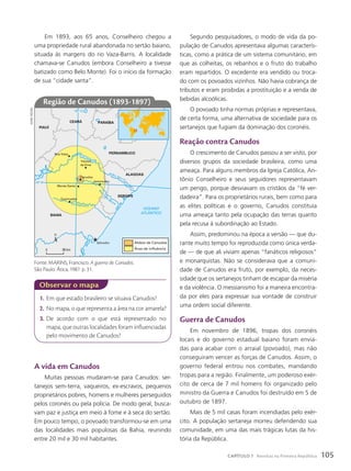 1. Em que estado brasileiro se situava Canudos?
2. No mapa, o que representa a área na cor amarela?
3. De acordo com o que está representado no
mapa, que outras localidades foram influenciadas
pelo movimento de Canudos?
observar o mapa
a vida em canudos
Muitas pessoas mudaram-se para Canudos: ser-
tanejos sem-terra, vaqueiros, ex-escravos, pequenos
proprietários pobres, homens e mulheres perseguidos
pelos coronéis ou pela polícia. De modo geral, busca-
vam paz e justiça em meio à fome e à seca do sertão.
Em pouco tempo, o povoado transformou-se em uma
das localidades mais populosas da Bahia, reunindo
entre 20 mil e 30 mil habitantes.
Em 1893, aos 65 anos, Conselheiro chegou a
uma propriedade rural abandonada no sertão baiano,
situada às margens do rio Vaza-Barris. A localidade
chamava-se Canudos (embora Conselheiro a tivesse
batizado como Belo Monte). Foi o início da formação
de sua “cidade santa”.
PERNAMBUCO
CEARÁ
PIAUÍ
PARAÍBA
ALAGOAS
SERGIPE
BAHIA
Boa Vista
Queimadas
Monte Santo
Jeremoabo
Rio São F
r
a
n
cisco
Rio Itapicuru
R
i
o
V
aza-Barris
Canudos
Várzea
da Ema
Salvador
OCEANO
ATLÂNTICO
10º S
40º O
Aldeia de Canudos
Área de influência
0 98 km
Fonte: MARINS, Francisco. A guerra de Canudos.
São Paulo: Ática, 1987. p. 31.
Região de canudos (1893-1897)
sidnei
moura
Segundo pesquisadores, o modo de vida da po-
pulação de Canudos apresentava algumas caracterís-
ticas, como a prática de um sistema comunitário, em
que as colheitas, os rebanhos e o fruto do trabalho
eram repartidos. O excedente era vendido ou troca-
do com os povoados vizinhos. Não havia cobrança de
tributos e eram proibidas a prostituição e a venda de
bebidas alcoólicas.
O povoado tinha normas próprias e representava,
de certa forma, uma alternativa de sociedade para os
sertanejos que fugiam da dominação dos coronéis.
Reação contra canudos
O crescimento de Canudos passou a ser visto, por
diversos grupos da sociedade brasileira, como uma
ameaça. Para alguns membros da Igreja Católica, An-
tônio Conselheiro e seus seguidores representavam
um perigo, porque desviavam os cristãos da “fé ver-
dadeira”. Para os proprietários rurais, bem como para
as elites políticas e o governo, Canudos constituía
uma ameaça tanto pela ocupação das terras quanto
pela recusa à subordinação ao Estado.
Assim, predominou na época a versão — que du-
rante muito tempo foi reproduzida como única verda-
de — de que ali viviam apenas “fanáticos religiosos”
e monarquistas. Não se considerava que a comuni-
dade de Canudos era fruto, por exemplo, da neces-
sidade que os sertanejos tinham de escapar da miséria
e da violência. O messianismo foi a maneira encontra-
da por eles para expressar sua vontade de construir
uma ordem social diferente.
Guerra de canudos
Em novembro de 1896, tropas dos coronéis
locais e do governo estadual baiano foram envia-
das para acabar com o arraial (povoado), mas não
conseguiram vencer as forças de Canudos. Assim, o
governo federal entrou nos combates, mandando
tropas para a região. Finalmente, um poderoso exér-
cito de cerca de 7 mil homens foi organizado pelo
ministro da Guerra e Canudos foi destruído em 5 de
outubro de 1897.
Mais de 5 mil casas foram incendiadas pelo exér-
cito. A população sertaneja morreu defendendo sua
comunidade, em uma das mais trágicas lutas da his-
tória da República.
105
CAPÍTULO 7 Revoltas na Primeira República
 