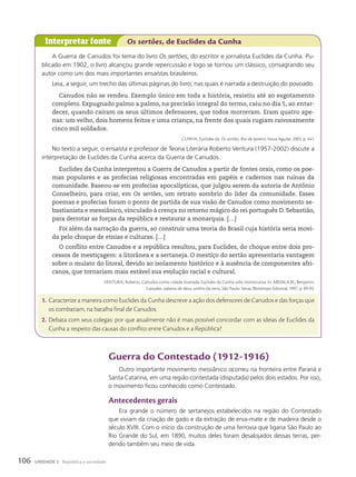 A Guerra de Canudos foi tema do livro Os sert›es, do escritor e jornalista Euclides da Cunha. Pu-
blicado em 1902, o livro alcançou grande repercussão e logo se tornou um clássico, consagrando seu
autor como um dos mais importantes ensaístas brasileiros.
Leia, a seguir, um trecho das últimas páginas do livro, nas quais é narrada a destruição do povoado.
Canudos não se rendeu. Exemplo único em toda a história, resistiu até ao esgotamento
completo. Expugnado palmo a palmo, na precisão integral do termo, caiu no dia 5, ao entar-
decer, quando caíram os seus últimos defensores, que todos morreram. Eram quatro ape-
nas: um velho, dois homens feitos e uma criança, na frente dos quais rugiam raivosamente
cinco mil soldados.
CUNHA, Euclides da. Os sertões. Rio de Janeiro: Nova Aguilar, 2005. p. 441.
No texto a seguir, o ensaísta e professor de Teoria Literária Roberto Ventura (1957-2002) discute a
interpretação de Euclides da Cunha acerca da Guerra de Canudos.
Euclides da Cunha interpretou a Guerra de Canudos a partir de fontes orais, como os poe-
mas populares e as profecias religiosas encontradas em papéis e cadernos nas ruínas da
comunidade. Baseou-se em profecias apocalípticas, que julgou serem da autoria de Antônio
Conselheiro, para criar, em Os sert›es, um retrato sombrio do líder da comunidade. Esses
poemas e profecias foram o ponto de partida de sua visão de Canudos como movimento se-
bastianista e messiânico, vinculado à crença no retorno mágico do rei português D. Sebastião,
para derrotar as forças da república e restaurar a monarquia. […]
Foi além da narração da guerra, ao construir uma teoria do Brasil cuja história seria movi-
da pelo choque de etnias e culturas. […]
O conflito entre Canudos e a república resultou, para Euclides, do choque entre dois pro-
cessos de mestiçagem: a litorânea e a sertaneja. O mestiço do sertão apresentaria vantagem
sobre o mulato do litoral, devido ao isolamento histórico e à ausência de componentes afri-
canos, que tornariam mais estável sua evolução racial e cultural.
VENTURA, Roberto. Canudos como cidade ilustrada: Euclides da Cunha urbs monstruosa. In: ABDALA JR., Benjamin.
Canudos: palavra de deus, sonho da terra. São Paulo: Senac/Boitempo Editorial, 1997. p. 89-93.
1. Caracterize a maneira como Euclides da Cunha descreve a ação dos defensores de Canudos e das forças que
os combatiam, na batalha final de Canudos.
2. Debata com seus colegas: por que atualmente não é mais possível concordar com as ideias de Euclides da
Cunha a respeito das causas do conflito entre Canudos e a República?
Interpretar fonte Os sertões, de Euclides da Cunha
Guerra do contestado (1912-1916)
Outro importante movimento messiânico ocorreu na fronteira entre Paraná e
Santa Catarina, em uma região contestada (disputada) pelos dois estados. Por isso,
o movimento ficou conhecido como Contestado.
antecedentes gerais
Era grande o número de sertanejos estabelecidos na região do Contestado
que viviam da criação de gado e da extração de erva-mate e de madeira desde o
século XVIII. Com o início da construção de uma ferrovia que ligaria São Paulo ao
Rio Grande do Sul, em 1890, muitos deles foram desalojados dessas terras, per-
dendo também seu meio de vida.
106 UNIDADE 2 República e sociedade
 