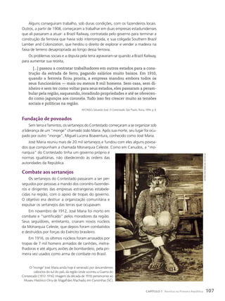 Alguns conseguiram trabalho, sob duras condições, com os fazendeiros locais.
Outros, a partir de 1908, começaram a trabalhar em duas empresas estadunidenses
que ali passaram a atuar: a Brazil Railway, contratada pelo governo para terminar a
construção da ferrovia que havia sido interrompida, e sua coligada Southern Brazil
Lamber and Colonization, que herdou o direito de explorar e vender a madeira na
faixa de terreno desapropriada ao longo dessa ferrovia.
Os problemas sociais e a disputa pela terra agravaram-se quando a Brazil Railway,
para aumentar sua receita,
[...] passou a contratar trabalhadores em outros estados para a cons-
trução da estrada de ferro, pagando salários muito baixos. Em 1910,
quando a ferrovia ficou pronta, a empresa mandou embora todos os
seus funcionários — mais ou menos 8 mil homens. Sem casa, sem di-
nheiro e sem ter como voltar para seus estados, eles passaram a peram-
bular pela região, saqueando, invadindo propriedades e até se oferecen-
do como jagunços aos coronéis. Tudo isso fez crescer muito as tensões
sociais e políticas na região.
AFONSO, Eduardo José. O Contestado. São Paulo: Ática, 1994. p. 8.
Fundação de povoados
Sem terra e famintos, os sertanejos do Contestado começaram a se organizar sob
a liderança de um “monge” chamado João Maria. Após sua morte, seu lugar foi ocu-
pado por outro “monge”, Miguel Lucena Boaventura, conhecido como José Maria.
José Maria reuniu mais de 20 mil sertanejos e fundou com eles alguns povoa-
dos que compunham a chamada Monarquia Celeste. Como em Canudos, a “mo-
narquia” do Contestado tinha um governo próprio e
normas igualitárias, não obedecendo às ordens das
autoridades da República.
combate aos sertanejos
Os sertanejos do Contestado passaram a ser per-
seguidos por pessoas a mando dos coronéis-fazendei-
ros e dirigentes das empresas estrangeiras estabele-
cidas na região, com o apoio de tropas do governo.
O objetivo era destruir a organização comunitária e
expulsar os sertanejos das terras que ocupavam.
Em novembro de 1912, José Maria foi morto em
combate e “santificado” pelos moradores da região.
Seus seguidores, entretanto, criaram novos núcleos
da Monarquia Celeste, que depois foram combatidos
e destruídos por forças do Exército brasileiro.
Em 1916, os últimos núcleos foram arrasados por
tropas de 7 mil homens armados de canhões, metra-
lhadoras e até alguns aviões de bombardeio, pela pri-
meira vez usados como arma de combate no Brasil.
O “monge” José Maria ainda hoje é venerado por descendentes
caboclos do sul do país, da região onde ocorreu a Guerra do
Contestado (1912-1916). Imagem da década de 1910, pertencente ao
Museu Histórico Orty de Magalhães Machado, em Canoinhas (SC).
autoria
desconhecida.
século
XX
107
CAPÍTULO 7 Revoltas na Primeira República
 