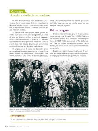 cangaço
Revolta e violência no nordeste
No final do século XIX e início do século XX, ha-
via seca, fome, concentração de terras e injustiças no
Nordeste. Nesse contexto, formaram-se grupos arma-
dos, que praticavam assaltos a fazendas e, muitas ve-
zes, matavam pessoas.
As pessoas que participavam desses grupos ar-
mados eram conhecidas como cangaceiros, e o tipo
de vida que levavam recebeu o nome de cangaço.
Atuando frequentemente com violência, os cangacei-
ros espalhavam terror por onde passavam. Entre as
populações mais pobres, despertavam sentimentos
contraditórios, que iam do medo à admiração.
O cangaço ainda é objeto de discussões entre
pesquisadores. Para alguns estudiosos, foi uma forma
pura e simples de banditismo e criminalidade. Para
outros, constituiu uma forma de contestação social,
isto é, uma forma encontrada por pessoas que viviam
oprimidas para expressar sua revolta, sendo por isso
reconhecida como legítima.
Rei do cangaço
Entre os mais conhecidos grupos de cangaceiros
destacaram-se o de Antônio Silvino (1875-1944) e o
de Virgulino Ferreira, mais conhecido como Lampião
(cerca de 1897-1938), considerado o “Rei do Canga-
ço”. Ele e sua mulher, Maria Bonita (que vivia com o
bando), se tornariam os personagens mais famosos
do cangaço.
Depois que a polícia massacrou o bando de Lam-
pião, em 1938, durante o governo de Getúlio Vargas,
o cangaço praticamente desapareceu no nordeste.
Investigando
• Você já tinha ouvido falar em Lampião e Maria Bonita? O que sabia sobre eles?
Grupo de cangaceiros, fotografados em 1936 por Benjamin Abrahão, responsável pelo registro iconográfico do cangaço de Lampião. A
imagem pertence ao acervo Abafilm, Fortaleza (CE).
Benjamin
aBrahão.
1936
108 UNIDADE 2 República e sociedade
 