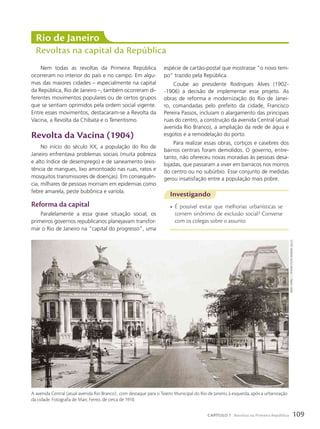 Nem todas as revoltas da Primeira República
ocorreram no interior do país e no campo. Em algu-
mas das maiores cidades – especialmente na capital
da República, Rio de Janeiro –, também ocorreram di-
ferentes movimentos populares ou de certos grupos
que se sentiam oprimidos pela ordem social vigente.
Entre esses movimentos, destacaram-se a Revolta da
Vacina, a Revolta da Chibata e o Tenentismo.
Revolta da Vacina (1904)
No início do século XX, a população do Rio de
Janeiro enfrentava problemas sociais (muita pobreza
e alto índice de desemprego) e de saneamento (exis-
tência de mangues, lixo amontoado nas ruas, ratos e
mosquitos transmissores de doenças). Em consequên-
cia, milhares de pessoas morriam em epidemias como
febre amarela, peste bubônica e varíola.
Reforma da capital
Paralelamente a essa grave situação social, os
primeiros governos republicanos planejavam transfor-
mar o Rio de Janeiro na “capital do progresso”, uma
Rio de Janeiro
Revoltas na capital da República
Investigando
• É possível evitar que melhorias urbanísticas se
tornem sinônimo de exclusão social? Converse
com os colegas sobre o assunto.
espécie de cartão-postal que mostrasse “o novo tem-
po” trazido pela República.
Coube ao presidente Rodrigues Alves (1902-
-1906) a decisão de implementar esse projeto. As
obras de reforma e modernização do Rio de Janei-
ro, comandadas pelo prefeito da cidade, Francisco
Pereira Passos, incluíam o alargamento das principais
ruas do centro, a construção da avenida Central (atual
avenida Rio Branco), a ampliação da rede de água e
esgotos e a remodelação do porto.
Para realizar essas obras, cortiços e casebres dos
bairros centrais foram demolidos. O governo, entre-
tanto, não ofereceu novas moradias às pessoas desa-
lojadas, que passaram a viver em barracos nos morros
do centro ou no subúrbio. Esse conjunto de medidas
gerou insatisfação entre a população mais pobre.
A avenida Central (atual avenida Rio Branco) , com destaque para o Teatro Municipal do Rio de Janeiro, à esquerda, após a urbanização
da cidade. Fotografia de Marc Ferrez, de cerca de 1910.
marc
Ferrez.
c.1910/instituto
moreira
salles
109
CAPÍTULO 7 Revoltas na Primeira República
 
