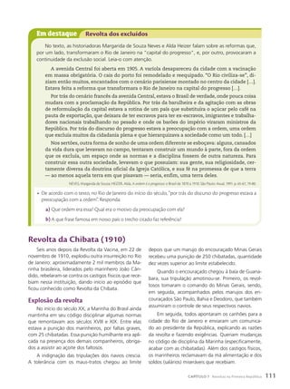 Em destaque Revolta dos excluídos
No texto, as historiadoras Margarida de Souza Neves e Alda Heizer falam sobre as reformas que,
por um lado, transformaram o Rio de Janeiro na “capital do progresso”, e, por outro, provocaram a
continuidade da exclusão social. Leia-o com atenção.
A avenida Central foi aberta em 1905. A varíola desapareceu da cidade com a vacinação
em massa obrigatória. O cais do porto foi remodelado e reequipado. “O Rio civiliza-se”, di-
ziam então muitos, encantados com o cenário parisiense montado no centro da cidade […].
Estava feita a reforma que transformara o Rio de Janeiro na capital do progresso […].
Por trás do cenário francês da avenida Central, estava o Brasil de verdade, onde pouca coisa
mudara com a proclamação da República. Por trás da barulheira e da agitação com as obras
de reformulação da capital estava a rotina de um país que substituíra o açúcar pelo café na
pauta de exportação, que deixara de ter escravos para ter ex-escravos, imigrantes e trabalha-
dores nacionais trabalhando no pesado e onde os barões do império viraram ministros da
República. Por trás do discurso do progresso estava a preocupação com a ordem, uma ordem
que excluía muitos da cidadania plena e que hierarquizava a sociedade como um todo. […]
Nos sertões, outra forma de sonho de uma ordem diferente se esboçava: alguns, cansados
da vida dura que levavam no campo, tentaram construir um mundo à parte, fora da ordem
que os excluía, um espaço onde as normas e a disciplina fossem de outra natureza. Para
construir essa outra sociedade, levavam o que possuíam: sua gente, sua religiosidade, cer-
tamente diversa da doutrina oficial da Igreja Católica, e sua fé na promessa de que a terra
— ao menos aquela terra em que pisavam — seria, enfim, uma terra deles.
NEVES, Margarida de Souza; HEIZER, Alda. A ordem é o progresso: o Brasil de 1870 a 1910. São Paulo: Atual, 1991. p. 65-67, 79-80.
Revolta da chibata (1910)
Seis anos depois da Revolta da Vacina, em 22 de
novembro de 1910, explodiu outra insurreição no Rio
de Janeiro: aproximadamente 2 mil membros da Ma-
rinha brasileira, liderados pelo marinheiro João Cân-
dido, rebelaram-se contra os castigos físicos que rece-
biam nessa instituição, dando início ao episódio que
ficou conhecido como Revolta da Chibata.
Explosão da revolta
No início do século XX, a Marinha do Brasil ainda
mantinha em seu código disciplinar algumas normas
que remontavam aos séculos XVIII e XIX. Entre elas
estava a punição dos marinheiros, por faltas graves,
com 25 chibatadas. Essa punição humilhante era apli-
cada na presença dos demais companheiros, obriga-
dos a assistir ao açoite dos faltosos.
A indignação das tripulações dos navios crescia.
A tolerância com os maus-tratos chegou ao limite
depois que um marujo do encouraçado Minas Gerais
recebeu uma punição de 250 chibatadas, quantidade
dez vezes superior ao limite estabelecido.
Quando o encouraçado chegou à baía de Guana-
bara, sua tripulação amotinou-se. Primeiro, os revol-
tosos tomaram o comando do Minas Gerais, sendo,
em seguida, acompanhados pelos marujos dos en-
couraçados São Paulo, Bahia e Deodoro, que também
assumiram o controle de seus respectivos navios.
Em seguida, todos apontaram os canhões para a
cidade do Rio de Janeiro e enviaram um comunica-
do ao presidente da República, explicando as razões
da revolta e fazendo exigências. Queriam mudanças
no código de disciplina da Marinha (especificamente,
acabar com as chibatadas). Além dos castigos físicos,
os marinheiros reclamavam da má alimentação e dos
soldos (salários) miseráveis que recebiam.
• De acordo com o texto, no Rio de Janeiro do início do século, “por trás do discurso do progresso estava a
preocupação com a ordem”. Responda:
a) Que ordem era essa? Qual era o motivo da preocupação com ela?
b) A que frase famosa em nosso país o trecho citado faz referência?
111
CAPÍTULO 7 Revoltas na Primeira República
 