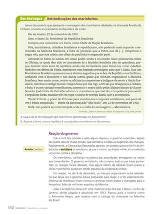 Em destaque Reivindicações dos marinheiros
Leia o documento que apresenta a mensagem dos marinheiros rebelados na chamada Revolta da
Chibata, enviado ao presidente da República de então.
Rio de Janeiro, 22 de novembro de 1910.
Ilmo. e Exmo. Sr. Presidente da República Brasileira.
Cumpre-nos comunicar a V. Excia. como Chefe da Nação Brasileira:
Nós, marinheiros, cidadãos brasileiros e republicanos, não podendo mais suportar a es-
cravidão na Marinha Brasileira, a falta de proteção que a Pátria nos dá [...], rompemos o
negro véu, que nos cobria aos olhos do patriótico e enganado povo.
Achando-se todos os navios em nosso poder, tendo a seu bordo como prisioneiros todos
os Oficiais, os quais têm sido os causadores de a Marinha Brasileira não ser grandiosa, por-
que durante vinte anos de república ainda não foi bastante para tratar-nos como cidadãos
fardados em defesa da Pátria, mandamos esta honrada mensagem para que V. Excia. faça aos
Marinheiros Brasileiros possuirmos os direitos sagrados que as leis da República nos facilitam,
acabando com a desordem e nos dando outros gozos que venham engrandecer a Marinha
Brasileira; bem assim como: retirar os oficiais incompetentes e indignos de servir a Nação Bra-
sileira; reformar o Código Imoral eVergonhoso que nos rege, a fim de que desapareça a chibata,
o bolo, e outros castigos semelhantes; aumentar o nosso soldo pelos últimos planos do ilustre
Senador José Carlos de Carvalho; educar os marinheiros que não têm competência para vestir
a orgulhosa farda; mandar pôr em vigor a tabela de serviço diário, que a acompanha.
Tendo V. Excia. o prazo de 12 horas para mandar-nos a resposta satisfatória, sob pena de
ver a Pátria aniquilada — Bordo do Encouraçado “São Paulo”, em 22 de novembro de 1910.
Nota: não poderá ser interrompida a ida e a volta do mensageiro — Marinheiros.
In: MOREL , Edmar. A Revolta da Chibata. Rio de Janeiro: Graal, 1979. p. 84-85.
1. Quais são as reivindicações dos marinheiros apresentadas no documento?
2. Aponte a forma como a república é tratada pelos marinheiros no documento.
Reação do governo
Sob a mira dos canhões e após alguns disparos, o governo respondeu, depois
de quatro dias de muita tensão, que atenderia a todas as exigências dos marujos.
Rapidamente, a Câmara dos Deputados aprovou um projeto que punha fim às chi-
batadas e anistiava os revoltosos, já que o motim, no direito militar, é considerado
um crime contra a disciplina.
Os marinheiros, confiando na palavra das autoridades, entregaram os navios
aos comandantes. O governo, entretanto, não cumpriu tudo o que havia prome-
tido: os castigos foram abolidos, mas alguns líderes da rebelião foram presos e
vários marinheiros acabaram sendo expulsos da corporação militar.
Em reação, no dia 9 de dezembro, os marujos organizaram outra rebelião.
Só que dessa vez o governo estava preparado para reagir, e o fez violentamente.
Dezenas de revoltosos foram mortos e centenas foram presos e mandados para a
Amazônia. Mais de mil foram expulsos da Marinha.
João Cândido foi preso em uma masmorra da ilha das Cobras, no Rio de
Janeiro, sendo julgado e absolvido em 1912. Passou para a história como
o Almirante Negro, que acabou com o castigo da chibatada na Marinha
do Brasil.
anistiar: perdoar.
112 UNIDADE 2 República e sociedade
 