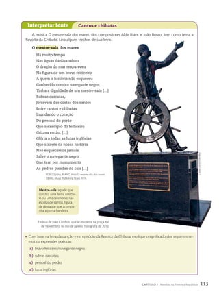 Interpretar fonte Cantos e chibatas
Mestre-sala: aquele que
conduz uma festa, um bai-
le ou uma cerimônia; nas
escolas de samba, figura
de destaque que acompa-
nha a porta-bandeira.
• Com base na letra da canção e no episódio da Revolta da Chibata, explique o significado dos seguintes ter-
mos ou expressões poéticas:
a) bravo feiticeiro/navegante negro;
b) rubras cascatas;
c) pessoal do porão;
d) lutas inglórias.
A música O mestre-sala dos mares, dos compositores Aldir Blanc e João Bosco, tem como tema a
Revolta da Chibata. Leia alguns trechos de sua letra.
O mestre-sala dos mares
Há muito tempo
Nas águas da Guanabara
O dragão do mar reapareceu
Na figura de um bravo feiticeiro
A quem a história não esqueceu
Conhecido como o navegante negro,
Tinha a dignidade de um mestre-sala […]
Rubras cascatas,
Jorravam das costas dos santos
Entre cantos e chibatas
Inundando o coração
Do pessoal do porão
Que a exemplo do feiticeiro
Gritava então: […]
Glória a todas as lutas inglórias
Que através da nossa história
Não esquecemos jamais
Salve o navegante negro
Que tem por monumento
As pedras pisadas do cais […]
BOSCO, João; BLANC, Aldir. O mestre-sala dos mares.
©BMG Music Publishing Brasil, 1974.
Estátua de João Cândido, que se encontra na praça XV
de Novembro, no Rio de Janeiro. Fotografia de 2010.
c.
alvim
costa/Futura
press
113
CAPÍTULO 7 Revoltas na Primeira República
 