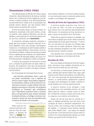 tenentismo (1922-1926)
Uma década depois da Revolta da Chibata, seguia
crescendo o descontentamento de diversas camadas
sociais com o tradicional sistema oligárquico que do-
minava a política brasileira. Esse descontentamento
era particularmente notado entre as populações dos
grandes centros urbanos, que não estavam direta-
mente sujeitas às pressões dos coronéis.
O clima de revolta atingiu as forças armadas, di-
fundindo-se, sobretudo, entre jovens oficiais, a maio-
ria tenentes. Estes acabaram liderando uma série de
rebeliões, como parte de um movimento político-mili-
tar, que ficou conhecido como tenentismo.
O movimento tenentista pretendia conquistar o
poder pela luta armada e promover reformas na Pri-
meira República. Entre suas principais reivindicações,
incluíam-se: a moralização da administração pública e
o fim da corrupção eleitoral; o voto secreto e uma Jus-
tiça Eleitoral confiável; a defesa da economia nacional
contra a exploração das empresas e do capital estran-
geiro; a reforma da educação pública, para que o en-
sino fosse gratuito e obrigatório a todos os brasileiros.
A maioria das propostas do tenentismo contava
com a simpatia de grande parte da classe média su-
burbana, dos produtores rurais que não pertenciam
ao grupo que estava no poder e de alguns empresá-
rios da indústria.
Na interpretação do historiador Boris Fausto:
[os] tenentes pretendiam dotar o país de
um poder centralizado, com o objetivo de
educar o povo e seguir uma política vagamen-
te nacionalista.Tratava-se de reconstruir o Es-
tado para construir a nação. Embora não che-
gassem nessa época a formular um programa
antiliberal, os “tenentes” não acreditavam
que o “liberalismo autêntico” fosse o caminho
para a recuperação do país. Faziam restrições
às eleições diretas, ao sufrágio universal, insi-
nuando a crença em uma via autoritária para
a reforma do Estado e da sociedade.
FAUSTO, Boris. História do Brasil. São Paulo: Edusp, 1995. p. 314.
Fazem parte do mo-
vimento tenentista a Re-
volta do Forte de Copa-
cabana, as Revoltas de
1924 e a Coluna Pres-
tes. Nenhuma delas pro-
duziu efeitos imediatos na estrutura política brasilei-
ra, mas mantiveram acesa a chama da revolta contra
o poder e os privilégios das oligarquias.
Revolta do Forte de copacabana (1922)
A primeira revolta tenentista teve início em
5 de julho de 1922, no Forte de Copacabana,
que contava com uma tropa de aproximadamente
300 homens. Os revoltosos do forte decidiram im-
pedir a posse do presidente Artur Bernardes.
Tropas fiéis ao governo isolaram os rebeldes, que
não tiveram condições para resistir. Mesmo diante da
superioridade das forças governamentais, 17 tenen-
tes e um civil saíram às ruas para um combate corpo
a corpo com as tropas opositoras. Dessa luta, ape-
nas dois revoltosos escaparam com vida: os tenentes
Eduardo Gomes e Siqueira Campos.
Esse episódio ficou conhecido como Revolta do
Forte de Copacabana ou Os Dezoito do Forte.
Revoltas de 1924
Dois anos depois da Revolta do Forte de Copaca-
bana, ocorreram novas rebeliões tenentistas em re-
giões como Rio Grande do Sul e São Paulo.
Em São Paulo, a revolta eclodiu também em 5 de
julho, liderada pelo general Isidoro Dias Lopes, pelo
tenente Juarez Távora e por políticos como Nilo Peça-
nha. Com uma guarnição de aproximadamente mil
homens, os revolucionários rapidamente ocuparam
os lugares mais estratégicos da cidade, travando di-
versas batalhas com as forças governamentais.
O governo paulista viu-se obrigado a fugir
da capital para uma localidade próxima, de onde
pôde organizar melhor a reação contra os rebel-
des. Recebendo reforços militares do Rio de Janei-
ro, preparou uma violenta contraofensiva.
Depois de mais de vinte dias no controle da ci-
dade, os rebeldes perceberam que não teriam mais
condições de resistir e decidiram abandoná-la. For-
mou-se, então, uma numerosa e bem-armada tropa
de rebeldes – a chamada Coluna Paulista, liderada
pelo militar Miguel Costa –, que seguiu em direção
ao sul do país, ao encontro de outra coluna militar te-
nentista: era a tropa liderada pelo capitão Luís Carlos
Prestes, que partira do Rio Grande do Sul.
coluna: na terminologia
militar, tropas dispostas
em formação compacta
que se deslocam em
direção a um objetivo
estratégico de combate.
114 UNIDADE 2 República e sociedade
 