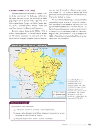 coluna prestes (1924-1926)
As forças tenentistas de São Paulo e do Rio Gran-
de do Sul uniram-se em Foz do Iguaçu, no Paraná, e
decidiram percorrer juntas o país, em busca de apoio
popular para novas revoltas contra o governo, sob a
liderança de Miguel Costa e Luís Carlos Prestes. Nas-
cia, assim, a chamada Coluna Prestes – nome pelo
qual ficou mais conhecida entre os historiadores.
Durante mais de dois anos (de 1924 a 1926), a
Coluna Prestes percorreu 24 mil quilômetros, através
de 12 estados brasileiros. Foi perseguida sem des-
canso durante esse período pelas forças do governo,
• Com base no mapa, identifique:
a) a cidade mais setentrional (ao norte) “visitada” pela Coluna;
b) as duas regiões do país onde a Coluna realizou um percurso mais amplo e
participou do maior número de batalhas;
c) os lugares onde a Coluna iniciou e finalizou sua retirada.
observar o mapa
OCEANO
ATLÂNTICO
OCEANO
PACÍFICO
50º O
20º S
Teresina
Picos
Piancó
Ouricuri
Serra Nova
Porto
Nacional
Mirador
Corrientes
Ponta Porã
Foz do Iguaçu
São Paulo
São Borja
Presidente
Murtinho
AM
PA
AC
MT
GO
MG
MA
PI
CE
RN
PB
PE
AL
SE
BA
ES
RJ
SP
PR
SC
RS
URUGUAI
PARAGUAI
ARGENTINA
CHILE
BOLÍVIA
PERU
COLÔMBIA
VENEZUELA
GUIANA
Guiana Francesa (FRA)
SURINAME
Avanço da Coluna
Retirada da Coluna
Principais batalhas
0 314 km
trajeto da coluna prestes (1924-1926)
mas, por meio de manobras militares, sempre conse-
guiu escapar. Em 1926, porém, os homens que ainda
permaneciam na coluna decidiram entrar na Bolívia e,
finalmente, desfazer as tropas.
A Coluna Prestes não conseguiu provocar revoltas
capazes de ameaçar seriamente o governo, mas tam-
bém não foi derrotada por ele, o que demonstra que
o poder na Primeira República não era inatacável. Luís
Carlos Prestes voltou ao país posteriormente, tornan-
do-se um dos principais líderes do Partido Comunista.
Miguel Costa também retornou ao Brasil e aderiu, em
1935, à Aliança Nacional Libertadora (ANL), organiza-
ção política anti-integralista.
sidnei
moura
Fonte: PRESTES, Anita L. A
Coluna Prestes. São Paulo:
Brasiliense/Secretaria de
Estado da Cultura, 1990. p. 464;
MEIRELES, Domingos. As noites
das grandes fogueiras: uma
história da Coluna Prestes. Rio de
Janeiro: Record, 1995 (caderno
de mapas); SOUZA , Jésus
Barbosa de. A Coluna Prestes. São
Paulo: Ática, 1997. p. 20-21.
115
CAPÍTULO 7 Revoltas na Primeira República
 
