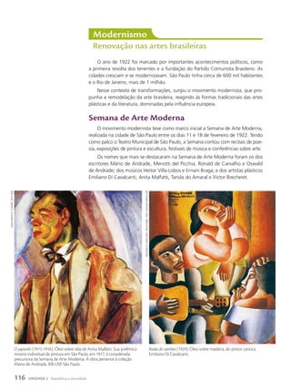 O ano de 1922 foi marcado por importantes acontecimentos políticos, como
a primeira revolta dos tenentes e a fundação do Partido Comunista Brasileiro. As
cidades cresciam e se modernizavam. São Paulo tinha cerca de 600 mil habitantes
e o Rio de Janeiro, mais de 1 milhão.
Nesse contexto de transformações, surgiu o movimento modernista, que pro-
punha a remodelação da arte brasileira, reagindo às formas tradicionais das artes
plásticas e da literatura, dominadas pela influência europeia.
Semana de arte Moderna
O movimento modernista teve como marco inicial a Semana de Arte Moderna,
realizada na cidade de São Paulo entre os dias 11 e 18 de fevereiro de 1922. Tendo
como palco o Teatro Municipal de São Paulo, a Semana contou com recitais de poe-
sia, exposições de pintura e escultura, festivais de música e conferências sobre arte.
Os nomes que mais se destacaram na Semana de Arte Moderna foram os dos
escritores Mário de Andrade, Menotti del Picchia, Ronald de Carvalho e Oswald
de Andrade; dos músicos Heitor Villa-Lobos e Ernani Braga; e dos artistas plásticos
Emiliano Di Cavalcanti, Anita Malfatti, Tarsila do Amaral e Victor Brecheret.
Modernismo
Renovação nas artes brasileiras
Roda de samba (1929). Óleo sobre madeira, do pintor carioca
Emiliano Di Cavalcanti.
emiliano
di
cavalcanti.
roda
de
samBa
.
1929.
coleção
particular
O japonês (1915-1916). Óleo sobre tela de Anita Malfatti. Sua polêmica
mostra individual de pintura em São Paulo, em 1917, é considerada
precursora da Semana de Arte Moderna. A obra pertence à coleção
Mário de Andrade, IEB-USP, São Paulo.
anita
malFatti.
o
japonês
.
1915-1916
116 UNIDADE 2 República e sociedade
 