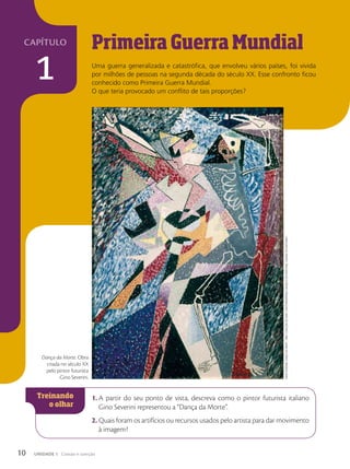 Primeira Guerra Mundial
Uma guerra generalizada e catastrófica, que envolveu vários países, foi vivida
por milhões de pessoas na segunda década do século XX. Esse confronto ficou
conhecido como Primeira Guerra Mundial.
O que teria provocado um conflito de tais proporções?
1. A partir do seu ponto de vista, descreva como o pintor futurista italiano
Gino Severini representou a “Dança da Morte”.
2. Quais foram os artifícios ou recursos usados pelo artista para dar movimento
à imagem?
Dança da Morte. Obra
criada no século XX
pelo pintor futurista
Gino Severini.
Gino
Severini.
Dança
Da
morte.
1964.
Coleção
de
arTe
ConTemporânea,
muSeuS
do
vaTiCano,
Cidade
do
vaTiCano
10 UNIDADE 1 Coesão e coerção
capítulo
1
 