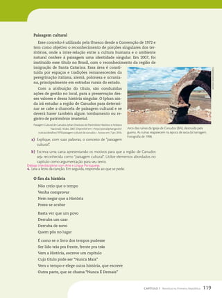 Paisagem cultural
Esse conceito é utilizado pela Unesco desde a Convenção de 1972 e
tem como objetivo o reconhecimento de porções singulares dos ter-
ritórios, onde a inter-relação entre a cultura humana e o ambiente
natural confere à paisagem uma identidade singular. Em 2007, foi
instituído esse título no Brasil, com o reconhecimento da região de
imigração de Santa Catarina. Essa área é consti-
tuída por espaços e tradições remanescentes da
peregrinação italiana, alemã, polonesa e ucrania-
na, principalmente em estradas rurais do estado.
Com a atribuição do título, são conduzidas
ações de gestão no local, para a preservação des-
ses valores e dessa história singular. O Iphan ain-
da irá estudar a região de Canudos para determi-
nar se cabe a chancela de paisagem cultural e se
deverá haver também algum tombamento ou re-
gistro de patrimônio imaterial.
Paisagem Cultural de Canudos. Iphan (Instituto do Patrimônio Histórico e Artístico
Nacional). 18 dez. 2007. Disponível em: http://portal.iphan.gov.br/
noticias/detalhes/1970/paisagem-cultural-de-canudos. Acesso em: 7 jan. 2016.
a) Explique, com suas palavras, o conceito de “paisagem
cultural”.
b) Escreva uma carta apresentando os motivos para que a região de Canudos
seja reconhecida como “paisagem cultural”. Utilize elementos abordados no
capítulo como argumentação para seu texto.
4. Leia a letra da canção. Em seguida, responda ao que se pede.
O fim da história
Não creio que o tempo
Venha comprovar
Nem negar que a História
Possa se acabar
Basta ver que um povo
Derruba um czar
Derruba de novo
Quem pôs no lugar
É como se o livro dos tempos pudesse
Ser lido trás pra frente, frente pra trás
Vem a História, escreve um capítulo
Cujo título pode ser “Nunca Mais”
Vem o tempo e elege outra história, que escreve
Outra parte, que se chama “Nunca É Demais”
Diálogo interdisciplinar com Arte e Língua Portuguesa.
Arco das ruínas da Igreja de Canudos (BA), destruída pela
guerra. As ruínas reaparecem na época de seca da barragem.
Fotografia de 1998.
antenor
júnior/Folhapress
119
CAPÍTULO 7 Revoltas na Primeira República
 