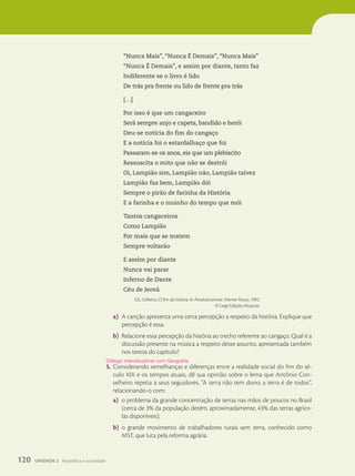 “Nunca Mais”, “Nunca É Demais”, “Nunca Mais”
“Nunca É Demais”, e assim por diante, tanto faz
Indiferente se o livro é lido
De trás pra frente ou lido de frente pra trás
[…]
Por isso é que um cangaceiro
Será sempre anjo e capeta, bandido e herói
Deu-se notícia do fim do cangaço
E a notícia foi o estardalhaço que foi
Passaram-se os anos, eis que um plebiscito
Ressuscita o mito que não se destrói
Oi, Lampião sim, Lampião não, Lampião talvez
Lampião faz bem, Lampião dói
Sempre o pirão de farinha da História
E a farinha e o moinho do tempo que mói
Tantos cangaceiros
Como Lampião
Por mais que se matem
Sempre voltarão
E assim por diante
Nunca vai parar
Inferno de Dante
Céu de Jeová
GIL, Gilberto. O fim da história. In: Parabolicamará. Warner Music, 1992.
© Gege Edições Musicais.
a) A canção apresenta uma certa percepção a respeito da história. Explique que
percepção é essa.
b) Relacione essa percepção da história ao trecho referente ao cangaço. Qual é a
discussão presente na música a respeito desse assunto, apresentada também
nos textos do capítulo?
5. Considerando semelhanças e diferenças entre a realidade social do fim do sé-
culo XIX e os tempos atuais, dê sua opinião sobre o lema que Antônio Con-
selheiro repetia a seus seguidores, “A terra não tem dono, a terra é de todos”,
relacionando-o com:
a) o problema da grande concentração de terras nas mãos de poucos no Brasil
(cerca de 3% da população detém, aproximadamente, 43% das terras agríco-
las disponíveis);
b) o grande movimento de trabalhadores rurais sem terra, conhecido como
MST, que luta pela reforma agrária.
Di‡logo interdisciplinar com Geografia.
120 UNIDADE 2 República e sociedade
 