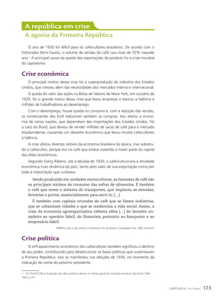 O ano de 1930 foi difícil para os cafeicultores brasileiros. De acordo com o
historiador Boris Fausto, o volume de vendas do café caiu mais de 35% naquele
ano.1
A principal causa da queda das exportações do produto foi a crise mundial
do capitalismo.
Crise econômica
O principal motivo dessa crise foi a superprodução da indústria dos Estados
Unidos, que cresceu além das necessidades dos mercados interno e internacional.
A queda do valor das ações na Bolsa de Valores de Nova York, em outubro de
1929, foi o grande marco dessa crise que levou empresas e bancos à falência e
milhões de trabalhadores ao desemprego.
Com o desemprego, houve queda no consumo e, com a redução das vendas,
os comerciantes dos EUA reduziram também as compras. Isso afetou a econo-
mia de várias nações, que dependiam das importações dos Estados Unidos. Foi
o caso do Brasil, que deixou de vender milhões de sacas de café para o mercado
estadunidense, causando um desastre econômico que levou muitos cafeicultores
à falência.
A crise afetou diversos setores da economia brasileira da época, mas sobretu-
do o cafeicultor, porque era no café que estava investida a maior parte do capital
das elites econômicas.
Segundo Darcy Ribeiro, até a década de 1930, a cafeicultura era a atividade
econômica mais dinâmica do país, tanto pelo valor de sua exportação como por
toda a importação que custeava.
Sendo produzido em unidades monocultoras, as fazendas de café são
os principais núcleos de consumo das safras de alimentos. É também
o café que move o sistema de transportes, que implanta as estradas,
ferrovias e portos, essencialmente para servi-lo. […]
É também com capitais oriundos do café que se fazem indústrias,
que se urbanizam cidades e que se moderniza a vida social. Assim, a
crise da economia agroexportadora cafeeira afeta […] do lavrador en-
xadeiro ao operário fabril, do financista portuário ao banqueiro e ao
empresário fabril.
RIBEIRO, Darcy. Aos trancos e barrancos. Rio de Janeiro: Guanabara Dois, 1985, nota 624.
Crise política
O enfraquecimento econômico dos cafeicultores também significou o declínio
de seu poder, contribuindo para desestruturar as bases políticas que sustentavam
a Primeira República. Isso se manifestou nas eleições de 1930, no momento da
indicação do nome do próximo presidente.
A república em crise
A agonia da Primeira República
1 Cf. FAUSTO, Boris. Expansão do café e política cafeeira. In: História geral da civilização brasileira. São Paulo: Difel,
1985. p. 247.
123
CAPÍTULO 8 Era Vargas
 