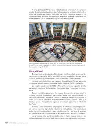 As elites políticas de Minas Gerais e São Paulo não conseguiram chegar a um
acordo. Os políticos da situação em São Paulo apoiavam o candidato Júlio Prestes,
do Partido Republicano Paulista (PRP), que era, então, presidente do estado. Os
políticos mineiros apoiavam Antônio Carlos Ribeiro de Andrada, o presidente do
estado de Minas Gerais pelo Partido Republicano Mineiro (PRM).
Aliança Liberal
O rompimento do acordo da política do café com leite, isto é, o desentendi-
mento entre os partidários do PRP e do PRM, agitou a cena política do país, pois a
oposição aproveitou o momento para conquistar espaço e formar alianças.
Foi nesse contexto histórico que nasceu a Aliança Liberal (AL), agrupamento
político que reunia líderes do Rio Grande do Sul, de Minas Gerais e da Paraíba.
Nas eleições presidenciais de 1930, a Aliança Liberal lançou o gaúcho Getúlio
Vargas para presidente da República e o paraibano João Pessoa para vice-presi-
dente.
Os dois candidatos passaram a ter o apoio de diferentes grupos sociais e
políticos, tanto de renovadores, que queriam acabar com o esquema político
tradicional da Primeira República, como daqueles que pretendiam conservar o
poder. Era o caso do presidente do estado de Minas Gerais, Antônio Carlos, que
passou a apoiar a Aliança Liberal depois de romper com o governo do estado de
São Paulo.
A Aliança Liberal apresentava um programa de reformas cujos principais pon-
tos eram: o incentivo à produção industrial, a instituição do voto secreto (para
acabar com as fraudes eleitorais e a pressão dos coronéis) e a criação de algumas
leis trabalhistas, como a regulamentação do trabalho de adolescentes e mulheres.
Esse programa tinha grande aceitação entre as classes médias urbanas e os
militares ligados ao tenentismo, dada a semelhança entre as propostas dos grupos.
Visita monitorada de estudantes no Museu do Café, antiga Bolsa Oficial de Café, na cidade de
Santos (SP). Esse prédio, inaugurado em 1922, foi construído com materiais luxuosos importados de
diversos países. Fotografia de 2014.
rubens
Chaves/Pulsar
Imagens
124 UNIDADE 2 República e sociedade
 