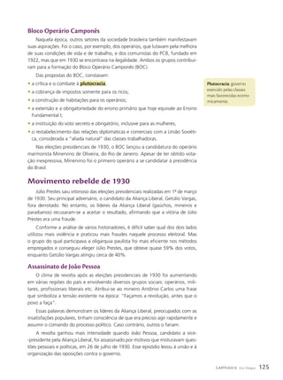 Plutocracia: governo
exercido pelas classes
mais favorecidas econo-
micamente.
Bloco Operário Camponês
Naquela época, outros setores da sociedade brasileira também manifestavam
suas aspirações. Foi o caso, por exemplo, dos operários, que lutavam pela melhora
de suas condições de vida e de trabalho, e dos comunistas do PCB, fundado em
1922, mas que em 1930 se encontrava na ilegalidade. Ambos os grupos contribuí-
ram para a formação do Bloco Operário Camponês (BOC).
Das propostas do BOC, constavam:
• a crítica e o combate à plutocracia;
• a cobrança de impostos somente para os ricos;
• a construção de habitações para os operários;
• a extensão e a obrigatoriedade do ensino primário que hoje equivale ao Ensino
Fundamental I;
• a instituição do voto secreto e obrigatório, inclusive para as mulheres;
• o restabelecimento das relações diplomáticas e comerciais com a União Soviéti-
ca, considerada a “aliada natural” das classes trabalhadoras.
Nas eleições presidenciais de 1930, o BOC lançou a candidatura do operário
marmorista Minervino de Oliveira, do Rio de Janeiro. Apesar de ter obtido vota-
ção inexpressiva, Minervino foi o primeiro operário a se candidatar à presidência
do Brasil.
Movimento rebelde de 1930
Júlio Prestes saiu vitorioso das eleições presidenciais realizadas em 1o
de março
de 1930. Seu principal adversário, o candidato da Aliança Liberal, Getúlio Vargas,
fora derrotado. No entanto, os líderes da Aliança Liberal (gaúchos, mineiros e
paraibanos) recusaram-se a aceitar o resultado, afirmando que a vitória de Júlio
Prestes era uma fraude.
Conforme a análise de vários historiadores, é difícil saber qual dos dois lados
utilizou mais violência e praticou mais fraudes naquele processo eleitoral. Mas
o grupo do qual participava a oligarquia paulista foi mais eficiente nos métodos
empregados e conseguiu eleger Júlio Prestes, que obteve quase 59% dos votos,
enquanto Getúlio Vargas atingiu cerca de 40%.
Assassinato de João Pessoa
O clima de revolta após as eleições presidenciais de 1930 foi aumentando
em várias regiões do país e envolvendo diversos grupos sociais: operários, mili-
tares, profissionais liberais etc. Atribui-se ao mineiro Antônio Carlos uma frase
que simboliza a tensão existente na época: “Façamos a revolução, antes que o
povo a faça”.
Essas palavras demonstram os líderes da Aliança Liberal, preocupados com as
insatisfações populares, tinham consciência de que era preciso agir rapidamente e
assumir o comando do processo político. Caso contrário, outros o fariam.
A revolta ganhou mais intensidade quando João Pessoa, candidato a vice-
-presidente pela Aliança Liberal, foi assassinado por motivos que misturavam ques-
tões pessoais e políticas, em 26 de julho de 1930. Esse episódio levou à união e à
organização das oposições contra o governo.
125
CAPÍTULO 8 Era Vargas
 