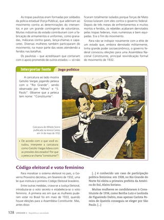 As tropas paulistas eram formadas por soldados
da polícia estadual (Força Pública), que aderiram ao
movimento contra as determinações do interven-
tor, e por um grande contingente de voluntários.
Muitas indústrias do estado contribuíram com a fa-
bricação de armamentos e uniformes, como grana-
das, máscaras contra gases, lança-chamas e capa-
cetes. Diversas mulheres também participaram do
movimento, na maior parte das vezes atendendo a
feridos nas batalhas.
Os paulistas – que acreditavam que contariam
com o apoio prometido de outros estados — só não
Código eleitoral e voto feminino
Para moralizar o sistema eleitoral no país, o Go-
verno Provisório decretou, em fevereiro de 1932, uma
lei que instituía o primeiro Código Eleitoral brasileiro.
Entre outras medidas, criava-se a Justiça Eleitoral,
introduzia-se o voto secreto e estabelecia-se o voto
feminino. A primeira vez em que as mulheres pude-
ram votar no Brasil foi em maio de 1933, quando
houve eleições para a Assembleia Constituinte. Mas,
antes disso:
[...] é conhecido um caso de participação
política feminina: em 1928, no Rio Grande do
Norte foi eleita a primeira prefeita da Améri-
ca do Sul, Alzira Soriano.
Muitas mulheres se candidataram à Cons-
tituinte de 1934, como Bertha Lutz e Leolinda
de Figueiredo Daltro, mas apenas Carlota Pe-
reira de Queirós conseguiu se eleger por São
Paulo. [...]
ficaram totalmente isolados porque forças de Mato
Grosso lutaram com eles contra o governo federal.
Depois de três meses de enfrentamentos e muitos
mortos e feridos, os rebeldes acabaram derrotados
pelas tropas federais, mais numerosas e bem equi-
padas. Era o fim do movimento.
Para não se indispor novamente com a elite de
um estado que, embora derrotado militarmente,
tinha grande poder socioeconômico, o governo fe-
deral convocou eleições para uma Assembleia Na-
cional Constituinte, principal reivindicação formal
do movimento de 1932.
A caricatura ao lado mostra
Getúlio Vargas jogando peteca
com o “Rio Grande”, sendo
observado por “Minas” e “S.
Paulo”. Observe que a peteca
tem nome: “Constituinte”.
Interpretar fonte Jogo político
• De acordo com o que você es-
tudou, interprete a caricatura:
como Getúlio Vargas lidava com
as pressões dos estados? Por que
a peteca se chama “constituinte”?
Caricatura de Alfredo Storni
publicada na revista Careta,
em 14 de maio de 1932.
Fundação
bIblIoteCa
naCIonal,
rIo
de
janeIro
(rj)
128 UNIDADE 2 República e sociedade
 