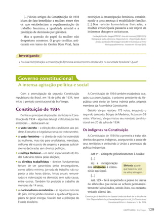 [...] Vários artigos da Constituição de 1934
iriam de fato beneficiar a mulher, entre eles
os que estabeleciam a regulamentação do
trabalho feminino, a igualdade salarial e a
proibição de demissão por gravidez.
Mas a questão do papel da mulher não
despertava consenso. O grupo católico, arti-
culado em torno do Centro Dom Vital, fazia
Investigando
• Na sua interpretação, a emancipação feminina ainda encontra obstáculos na sociedade brasileira? Quais?
Governo constitucional
A intensa agitação política e social
Com a promulgação da segunda Constituição
republicana do Brasil, em 16 de julho de 1934, teve
início o período constitucional da Era Vargas.
Constituição de 1934
Dentre as principais disposições contidas na Cons-
tituição de 1934 – algumas delas já instituídas por leis
anteriores –, destacavam-se:
• o voto secreto – a eleição dos candidatos aos po-
deres Executivo e Legislativo seria por voto secreto;
• o voto feminino – o direito de voto foi estendido
às mulheres, mas não para analfabetos, mendigos,
militares até o posto de sargento e pessoas judicial-
mente declaradas sem direitos políticos;
• a Justiça Eleitoral – um ramo especializado do Po-
der Judiciário zelaria pelas eleições;
• os direitos trabalhistas – direitos fundamentais
teriam de ser garantidos pelos empregadores,
como salário mínimo, jornada de trabalho não su-
perior a oito horas diárias, férias anuais remune-
radas e indenização na demissão sem justa causa,
entre outros. Também foi proibido o trabalho de
menores de 14 anos;
• o nacionalismo econômico – as riquezas naturais
do país, como jazidas minerais e quedas-d’água ca-
pazes de gerar energia, ficaram sob a proteção do
Estado brasileiro.
restrições à emancipação feminina, conside-
rando-a uma ameaça à estabilidade familiar.
[...] Nas revistas humorísticas ilustradas, a
mulher emancipada passaria a ser objeto de
inúmeras charges e caricaturas.
Fundação Getúlio Vargas/CPDOC. Anos de Incerteza (1930-1937)/
Participação política feminina. Disponível em: http://cpdoc.fgv.br/
producao/dossies/AEraVargas1/anos30-37/Constituicao1934/
ParticipacaoFeminina. Acesso em: 11 maio 2015.
A Constituição de 1934 também estabelecia que,
após sua promulgação, o próximo presidente da Re-
pública seria eleito de forma indireta pelos próprios
membros da Assembleia Constituinte.
Getúlio Vargas recebeu 175 votos, enquanto o
segundo colocado, Borges de Medeiros, ficou com 59
votos. Vitorioso, Vargas iniciou seu mandato constitu-
cional em 20 de julho de 1934.
Os indígenas na Constituição
A Constituição de 1934 foi a primeira a tratar dos
direitos dos povos indígenas, assegurando a posse de
seus territórios e atribuindo à União a promoção da
política indigenista.
Art 5o
– Compete privativamente à União:
[…]
m) a incorporação
dos silvícolas à comu-
nhão nacional.
[…]
Art. 129 – Será respeitada a posse de terras
de silvícolas que nelas se achem permanen-
temente localizados, sendo-lhes, no entanto,
vedado aliená-las.
Constituição da República dos Estados Unidos do Brasil, de 16 de julho de
1934. Disponível em:http://www.planalto.gov.br/ccivil_03/Constituicao/
Constituicao34.htm. Acesso em: 12 fev. 2016.
Silvícola: aquele
que nasce ou vive
na selva; selvagem.
129
CAPÍTULO 8 Era Vargas
 