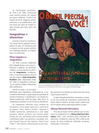 des agressivas em relação aos adversários de outras
organizações políticas.
A Ação Integralista Brasileira conquistou a simpa-
tia de uma parcela de empresários, profissionais da
classe média e militares. Ao todo, foram criados mais
de mil núcleos dessa organização política no país.
Aliança Nacional Libertadora
Uma das principais frentes políticas que se opu-
seram ao integralismo foi a Aliança Nacional Liber-
tadora (ANL), cujos membros eram chamados de
aliancistas. Fundada em março de 1935, a ANL reunia
grupos de várias tendências, sobretudo socialistas,
anarquistas e comunistas.
As Constituições posteriores,
de 1937 e de 1946, mantiveram
esses mesmos pontos em relação
aos povos indígenas. A prática do
respeito às terras indígenas, porém,
continuou a ser problemática, pois
não havia por parte do Estado or-
gãos eficazes para fazer valer suas
decisões.
Integralistas X
aliancistas
Durante o Governo Constitucio-
nal, houve intensa agitação social e
política no país, com destaque para
a atuação de dois grupos políticos
com ideologias opostas: os integra-
listas e os aliancistas.
Plínio Salgado e o
integralismo
Em 1932, o escritor modernista
Plínio Salgado lançou, com outros in-
telectuais e políticos, seu Manifesto
à Nação, no qual expunha os princí-
pios do integralismo. Fundava-se,
assim, o movimento político nacional
que deu origem à Ação Integralista
Brasileira (AIB), organização criada
em 1934. O integralismo mostrava-
-se, em grande medida, influenciado
pelo nazifascismo.
Dentre as ações e os princípios
defendidos pelo integralismo, destacavam-se: o na-
cionalismo extremado, a organização da sociedade de
maneira hierárquica e disciplinada e um Estado po-
deroso dirigido pelo chefe da nação. Além disso, os
integralistas combatiam o comunismo e o liberalismo.
Os integralistas adotaram como símbolo do
movimento a letra grega sigma (∑) e como lema
as palavras “Deus, pátria e família”. Seguindo o
modelo nazifascista, submetiam-se a uma rígida
disciplina. Vestiam uniforme com camisas verdes
(sendo, por isso, conhecidos como camisas-verdes)
e desfilavam pelas ruas gritando a saudação indí-
gena anauê! (que em tupi significa “Você é meu
irmão!”). No entanto, caracterizavam-se por atitu-
ação
IntegralIsta
brasIleIra.
C.1937/arquIvo
PúblICo
do
estado
do
rIo
de
janeIro
Cartaz de propaganda do integralismo de 1937. Atrás do personagem, há uma
bandeira com o símbolo do movimento: a letra sigma do alfabeto grego.
130 UNIDADE 2 República e sociedade
 