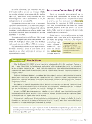 Intentona Comunista (1935)
Diante da repressão governamental, os co-
munistas que participavam da Aliança Nacional
Libertadora planejaram uma revolta militar contra
o governo, que ficou conhecida como Intentona
Comunista. Em novembro de 1935, promoveram
uma série de rebeliões em batalhões das cidades
de Natal, Recife e do Rio de Janeiro. Mal organi-
zadas, todas elas foram rapidamente dominadas
pelas forças governamentais.
Ainda assim, a Intentona Comunista serviu de
pretexto para a radicalização do regime político.
Em nome do “perigo comunista”, foram presos
sindicalistas, ope-
rários, militares e
intelectuais, acu-
sados de ativida-
des subversivas
contra o governo.
O Partido Comunista, que funcionava na clan-
destinidade desde o ano de sua fundação (1922),
era uma das principais correntes da ANL. Em abril de
1935, Luís Carlos Prestes, que já pertencia aos qua-
dros desse partido e voltara recentemente ao país, foi
eleito presidente de honra da ANL.
O programa político da ANL incluía: o combate ao
capitalismo e ao liberalismo, a estatização das empre-
sas estrangeiras, o não pagamento da dívida externa
brasileira e a realização de uma reforma agrária para
a distribuição de terras aos trabalhadores do campo e
o combate ao latifúndio.
Um dos lemas adotados pela ANL era “Pão, terra e
liberdade”. A organização cresceu rapidamente, con-
tando, em muito pouco tempo, com cerca de 1600
núcleos pelo país e entre 70 mil e 100 mil membros.
O governo Vargas declarou a ANL ilegal em junho
de 1935 e ordenou a prisão de seus líderes, sob a
alegação de que tinham a intenção de promover um
golpe de Estado no país.
Intentona: levante que não dá
resultado, que fracassa.
Subversivo: que pretende des-
truir ou transformar a ordem
política, social e econômica
estabelecida.
Em destaque Nise da Silveira
Nise da Silveira (1905-1999) foi uma importante psiquiatra brasileira. Ela nasceu em Alagoas e,
aos 15 anos, foi admitida na Faculdade de Medicina da Bahia, sendo a única mulher em uma turma
de 157 homens. Formou-se aos 21 anos com uma monografia sobre a criminalidade entre as mu-
lheres baianas. Mais tarde, mudou-se para o Rio de Janeiro, onde trabalhou como psiquiatra em um
hospital público.
Militante da Aliança Nacional Libertadora, Nise foi presa após a Intentona Comunista, acusada de
possuir livros comunistas. Na prisão, ela conheceu o escritor Graciliano Ramos e tornou-se persona-
gem do livro Mem—rias do C‡rcere. Solta depois de 16 meses, afastou-se do serviço público, temendo
ser presa novamente.
Em 1944, com a anistia aos presos políticos, Nise retomou seu cargo no hospital. Enquanto esteve
afastada, surgiram tratamentos psiquiátricos como o confinamento, o eletrochoque e a lobotomia,
que ela, por considerá-los violentos, recusava-se a empregar nos pacientes.
A partir de 1946, Nise desenvolveu um trabalho pioneiro no Brasil, tratando distúrbios psiquiátri-
cos por meio da expressão artística e do contato com animais. As pinturas de seus pacientes foram
muito apreciadas por importantes críticos de arte.
Considerado mais humano do que os tratamentos tradicionais da época, o trabalho de Nise foi
elogiado pelo famoso psicólogo suíço Carl Gustav Jung (1875-1961). Além disso, ela recebeu inúme-
ros prêmios, títulos e homenagens no Brasil e no exterior.
• Histórias como a de Nise da Silveira inspiraram muitas mulheres a buscar profissões que, até então, eram
exercidas predominantemente por homens. Você conhece a história de outras mulheres que devem ser
lembradas? Quais? Por quê?
131
CAPÍTULO 8 Era Vargas
 
