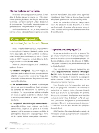 Plano Cohen: uma farsa
De acordo com as regras constitucionais, o man-
dato de Getúlio Vargas terminaria em 1938. Assim,
com a aproximação da data das eleições presidenciais,
teve início a campanha eleitoral. Embora desse sinais
de que seguiria a Constituição, Vargas preparava um
golpe de Estado para permanecer no cargo.
Em fins de setembro de 1937, o serviço secreto do
Exército noticiou a descoberta de um plano comunista,
No dia 10 de novembro de 1937, Vargas ordenou
o cerco militar ao Congresso Nacional, impôs o fecha-
mento dos órgãos do Poder Legislativo e outorgou
uma Constituição autoritária para o país – a Consti-
tuição de 1937. Iniciava-se o período ditatorial da Era
Vargas, conhecido como Estado Novo.
Dentre as características políticas do Estado Novo,
podemos destacar:
• o estado de emergência – instaurado no país, au-
torizava o governo a invadir casas, prender pessoas,
julgá-las sumariamente e condená-las. Vargas deti-
nha amplos poderes e os atos do governo não eram
submetidos à Justiça;
• o fim do federalismo – os estados brasileiros per-
deram sua autonomia política e foram entregues
ao comando de interventores da confiança do
presidente. Em comemorações públicas realizadas
em todas as capitais, as bandeiras estaduais foram
queimadas para simbolizar a “morte” do antigo fe-
deralismo;
• e a supressão das instituições democráticas –
os partidos políticos foram extintos, e as eleições
democráticas, suspensas. As greves e as manifes-
tações contrárias ao governo estavam proibidas. A
polícia política do governo Vargas perseguiu milha-
res de cidadãos. Muitos foram presos e torturados.
Governo ditatorial
A instituição do Estado Novo
2 SALVADORI, Maria Ângela B. Cidade em tempos modernos. São Paulo: Atual, 1995. p. 19.
Imprensa e propaganda
Desde que se instalou no poder, o governo Var-
gas utilizou vários recursos de propaganda para con-
quistar a simpatia popular, estratégia empregada por
diversos ditadores europeus das décadas de 1930 e
1940, como Mussolini (Itália), Hitler (Alemanha) e Sta-
lin (União Soviética).
Com esse objetivo, o governo Vargas criou, em
1939, o Departamento de Imprensa e Propagan-
da (DIP), órgão diretamente ligado à presidência da
República, encarregado de coordenar a propaganda
oficial e censurar os meios de comunicação – como
rádio, cinema, teatro e imprensa.
Esse departamento foi responsável pela pro-
dução do programa radiofônico de transmissão
obrigatória em todas as rádios, chamado Hora do
Brasil, que divulgava as realizações do governo.
Aos poucos, o Hora do Brasil passou a ser também
conhecido como ”Hora da desliga” ou ”O fala sozi-
nho”, pois muitos desligavam os aparelhos radiofô-
nicos para não ouvir as propagandas do governo.2
O substituto atual do Hora do Brasil é o programa
a voz do Brasil.
O DIP também foi responsável pela produção de
milhares de cartazes que apresentavam Vargas como
“salvador da pátria”.
chamado Plano Cohen, para acabar com o regime de-
mocrático no Brasil. Tratava-se de uma farsa, tramada
pelo próprio governo com a ajuda dos integralistas.
Assim, em nome do combate ao “perigo comu-
nista”, foi decretado estado de guerra, e a polícia
prendeu grande número de adversários do governo.
Estava pronto o cenário para a quebra da normalida-
de constitucional.
132 UNIDADE 2 República e sociedade
 