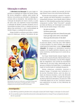 Educação e cultura
O Ministério da Educação foi outro órgão im-
portante na exaltação da imagem de Getúlio Vargas.
Ele tornou obrigatória a adoção, pelas escolas, de
diversos instrumentos que difundiam a ideologia go-
vernista entre os estudantes. São exemplos disso: a
instituição da disciplina de moral e civismo, as aulas
de canto coral, com repertório musical nacionalista,
a realização de desfiles e paradas estudantis nas co-
memorações de datas cívicas e a adoção de livros di-
dáticos que promoviam o culto à personalidade de
Getúlio Vargas e a exaltação de seu governo.
Vargas também se esforçou para obter a colabo-
ração de intelectuais, artistas e formadores de opi-
Investigando
1. Que diferenças podemos perceber entre a educação na época de Getúlio Vargas e a educação nos dias atuais?
2. Em sua opinião, qual é a importância da escola na educação de jovens e crianças? O que você gostaria de apren-
der em sua escola?
nião, conseguindo a adesão, por exemplo, do soció-
logo Oliveira Viana e do jurista Pontes de Miranda.
Na área da música popular, o governo “encomen-
dava” canções com letras favoráveis à sua política a
compositores famosos, como Ataulfo Alves e Wilson
Batista. Em 1943, Benedito Lacerda e Darci de Oliveira
compuseram o samba “Salve 19 de abril!”, gravado
por Dalva de Oliveira, em homenagem ao aniversário
de 60 anos de Getúlio Vargas. A letra dizia:
Se veio ao mundo
Foi Deus quem quis
O timoneiro que está com o leme do meu país
E pra que siga rumo certo o meu Brasil
Deus que lhe dê muitos 19 de abril!
Na literatura e nas artes, o movimento modernis-
ta procurava desde o início dos anos 1920 redefinir
a cultura brasileira. Foi nesse contexto que antes da
implantação do Estado Novo, surgiu o Grupo Verde-
-Amarelo. Ele pregava um nacionalismo romântico
exaltado e um orgulho patriótico obsessivo, que, em
certos momentos, transformava-se em civismo de ca-
ráter militar.
Ao Grupo Verde-Amarelo estavam ligados inte-
lectuais como Cassiano Ricardo, Menotti del Picchia e,
na vertente mais extremada, o escritor Plínio Salgado,
líder do integralismo. Essa corrente do nacionalismo
modernista foi, de certo modo, direcionada por Var-
gas para a ditadura do Estado Novo, e a exaltação da
nação foi transformada em exaltação do governo.
Muitos intelectuais, entretanto, resistiram à
ditadura Vargas. O exemplo mais conhecido é o
do escritor Graciliano Ramos, autor de obras no-
táveis da literatura brasileira, como são Bernardo
(1934) e Vidas secas (1938). Acusado de participar
da Aliança Nacional Libertadora, foi preso em 1936
e libertado depois de um ano. Graciliano relataria
essa experiência na prisão no livro Memórias do
cárcere (1953).
Reprodução de capa da Cartilha para a juventude, editada pelo
Departamento de Imprensa e Propaganda (DIP) e tornada
obrigatória nas escolas pelo Ministério da Educação.
dePartamento
de
ImPrensa
e
ProPaganda
(dIP).
C.1940/Coleção
PartICular
133
CAPÍTULO 8 Era Vargas
 