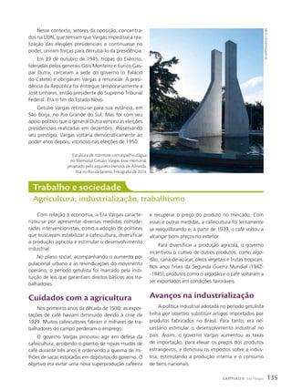 Trabalho e sociedade
Agricultura, industrialização, trabalhismo
Com relação à economia, a Era Vargas caracte-
rizou-se por apresentar diversas medidas conside-
radas intervencionistas, como a adoção de políticas
que buscavam estabilizar a cafeicultura, diversificar
a produção agrícola e estimular o desenvolvimento
industrial.
No plano social, acompanhando o aumento po-
pulacional urbano e as reivindicações do movimento
operário, o período getulista foi marcado pela insti-
tuição de leis que garantiam direitos básicos aos tra-
balhadores.
Cuidados com a agricultura
Nos primeiros anos da década de 1930, as expor-
tações de café haviam diminuído devido à crise de
1929. Muitos cafeicultores faliram e milhares de tra-
balhadores do campo perderam o emprego.
O governo Vargas procurou agir em defesa da
cafeicultura, proibindo o plantio de novas mudas de
café durante três anos e ordenando a queima de mi-
lhões de sacas estocadas em depósitos do governo. O
objetivo era evitar uma nova superprodução cafeeira
Nesse contexto, setores da oposição, concentra-
dos na UDN, que temiam que Vargas impedisse a rea-
lização das eleições presidenciais e continuasse no
poder, uniram forças para derrubá-lo da presidência.
Em 29 de outubro de 1945, tropas do Exército,
lideradas pelos generais Góis Monteiro e Eurico Gas-
par Dutra, cercaram a sede do governo (o Palácio
do Catete) e obrigaram Vargas a renunciar. A presi-
dência da República foi entregue temporariamente a
José Linhares, então presidente do Supremo Tribunal
Federal. Era o fim do Estado Novo.
Getúlio Vargas retirou-se para sua estância, em
São Borja, no Rio Grande do Sul. Mas foi com seu
apoio político que o general Dutra venceu as eleições
presidenciais realizadas em dezembro. Preservando
seu prestígio, Vargas voltaria democraticamente ao
poder anos depois, vitorioso nas eleições de 1950.
e recuperar o preço do produto no mercado. Com
essas e outras medidas, a cafeicultura foi lentamente
se reequilibrando e, a partir de 1939, o café voltou a
alcançar bons preços no exterior.
Para diversificar a produção agrícola, o governo
incentivou o cultivo de outros produtos, como algo-
dão, cana-de-açúcar, óleos vegetais e frutas tropicais.
Nos anos finais da Segunda Guerra Mundial (1942-
-1945), produtos como o algodão e o café voltaram a
ser exportados em condições favoráveis.
Avanços na industrialização
A política industrial adotada no período getulista
tinha por objetivo substituir artigos importados por
produtos fabricados no Brasil. Para tanto, era ne-
cessário estimular o desenvolvimento industrial no
país. Assim, o governo Vargas aumentou as taxas
de importação, para elevar os preços dos produtos
estrangeiros, e diminuiu os impostos sobre a indús-
tria, estimulando a produção interna e o consumo
de bens nacionais.
Escultura de mármore com espelho-d’água
no Memorial Getúlio Vargas. Esse memorial,
projetado pelo arquiteto Henock de Almeida,
fica no Rio de Janeiro. Fotografia de 2014.
leo
martIns/agênCIa
o
globo
135
CAPÍTULO 8 Era Vargas
 