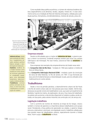 Indústria de base: voltada
paraaproduçãodemáqui-
nas e equipamentos pe-
sados, produtos químicos
básicos, extração e trans-
formação de minérios etc.
Estatismo: tendência de
o Estado funcionar como
empresa em certos setores
da economia, geralmente
os considerados estraté-
gicos, como eletricidade,
saneamento, telecomuni-
cações e indústria de base.
Trabalhismo: corrente
política centrada nos di-
reitos, no bem-estar dos
trabalhadores e na valori-
zação do trabalho.
Como resultado dessa política econômica, o número de indústrias brasileiras do-
brou (especialmente as de alimentos, tecidos, calçados, móveis etc.). A esse cresci-
mento somou-se a instalação de filiais de indústrias estrangeiras, voltadas para a pro-
dução química, farmacêutica, de eletrodomésticos, motores de veículos, pneus etc.
Empresas estatais
Devido às dificuldades para a criação de indústrias de base, o governo pas-
sou a intervir na economia, fundando empresas estatais para atuar nos campos
siderúrgico e de mineração. Por esse motivo, costuma-se falar do estatismo da
Era Vargas.
Duas empresas são exemplos dos empreendimentos do Estado nesse setor:
• a Companhia Vale do Rio Doce – fundada em 1942 para explorar o minério de
ferro em Minas Gerais;
• e a Companhia Siderúrgica Nacional (CSN) – instalada a partir da construção
da Usina de Volta Redonda, no Rio de Janeiro, em 1941. O aço fornecido por
essa usina foi fundamental para a industrialização no país, pois era utilizado como
matéria-prima em outros setores.
Trabalhismo
Desde o início do período getulista, o desenvolvimento urbano de São Paulo
e do Rio de Janeiro atraía cada vez mais pessoas para essas cidades. Dentre elas,
destacava-se grande número de trabalhadores rurais, que saíam principalmente do
Nordeste, fugindo da miséria, da exploração e da seca. Essa massa de trabalhado-
res pobres veio aumentar a mão de obra disponível no Sudeste e acabou sendo uti-
lizada, em boa parte, pelos setores industrial, de construção civil, de serviços etc.
Legislação trabalhista
Com o aumento do número de indústrias ao longo da Era Vargas, cresceu
também o número de operários e a importância desses trabalhadores como grupo
social. Percebendo a força política do operariado nas cidades, o governo Vargas
procurou sistematizar e promover uma legislação social e trabalhista voltada para
essa grande massa de trabalhadores urbanos, especialmente durante o Estado
Novo. Assim surgiu o trabalhismo no Brasil.
CPdoC/Fgv
Vista do interior da Fábrica
Nacional de Motores, em
Duque de Caxias (RJ), por
volta de 1945. Foi fundada
como parte da política de
substituição de importações.
136 UNIDADE 2 República e sociedade
 