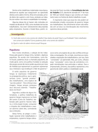 Investigando
1. Você sabe como é uma carteira de trabalho? Que dados ela pede? Qual a sua finalidade? Todo trabalhador
tem carteira de trabalho? Como podemos obter uma carteira de trabalho?
2. Qual é o valor do salário mínimo atual? Pesquise.
Dentre as leis trabalhistas implantadas nessa época,
destacam-se aquelas que asseguravam ao operariado
direitos como salário mínimo, férias remuneradas, jorna-
da diária não superior a oito horas, proteção ao traba-
lho da mulher e do menor e estabilidade no emprego.
Algumas dessas leis já haviam sido instituídas em
meados da década de 1920, como resultado da luta dos
trabalhadores, mas eram rotineiramente descumpridas
pelos empresários. Durante o Estado Novo, porém, to-
Populismo
Para muitos estudiosos, a adoção de leis traba-
lhistas pelo governo Vargas tinha, também, objetivos
populistas. De acordo com historiadores, como Bo-
ris Fausto, podemos situar o chamado populismo, de
modo geral, como uma política fundada na sedução
dos grupos sociais de menor poder aquisitivo por meio
de medidas que representam ou parecem representar
seus interesses e que enalteçam o líder do governo.4
O estilo populista do governo
Vargas se expressava nitidamente
na propaganda política, que o apre-
sentava como “grande protetor”
dos trabalhadores, uma espécie de
“pai dos pobres”. Para reforçar essa
imagem, Vargas sempre começava
seus discursos dizendo: “Trabalha-
dores do Brasil”.
Segundo a análise de alguns his-
toriadores, a política trabalhista do
governo Vargas inspirara-se na Carta
del Lavoro (Carta do Trabalho), ela-
borada pelo governo fascista italia-
no, e tinha dupla função: conquistar
a simpatia dos trabalhadores e exer-
cer domínio sobre eles, controlando
seus sindicatos.
Dessa forma, ao pregar a conci-
liação nacional entre trabalhadores e
empresários, o governo Vargas coloca-
das essas leis foram reunidas na Consolidação das Leis
do Trabalho (CLT), decreto-lei assinado em 1o
de maio
de 1943 por Getúlio Vargas e que constitui um impor-
tante marco na história do direito trabalhista no país.
É importante notar que essas leis não podem ser
consideradas simples concessões do governo Vargas
aos trabalhadores. Elas dificilmente teriam sido edita-
das sem as lutas e as reivindicações dos movimentos
operários desse período.
va-se como uma espécie de juiz dos conflitos entre pa-
trões e empregados. Por um lado, reconhecia as neces-
sidades e aspirações dos trabalhadores e, por isso, fazia
“concessões” ao operariado. Mas, por outro, utilizava
essas “concessões” como meio de controlá-los e im-
pedir reivindicações mais profundas e radicais. Para o
empresariado, portanto, essa política representou uma
garantia de ordem pública e estabilidade social.
4 Cf. FAUSTO, Boris. História concisa do Brasil. São Paulo: Edusp, 2001. p. 206-207.
Getúlio Vargas em visita a um orfanato. O Departamento de Imprensa e Propaganda
(DIP) utilizava fotografias de Vargas com crianças para associá-lo a uma figura
paternal. Essa fotografia de 1941 pertence ao acervo do CPDOC-FGV.
CPdoC/Fgv
137
CAPÍTULO 8 Era Vargas
 