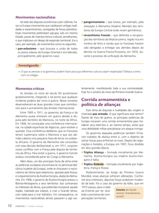 Movimentos nacionalistas
Ao lado das disputas econômicas e por colônias, ha-
via na Europa movimentos que catalisaram antigas rivali-
dades e ressentimentos, carregados de fervor patriótico.
Esses movimentos pretendiam agrupar, sob um mesmo
Estado, povos de matrizes étnico-culturais semelhantes,
o que implicava um desejo de expansão territorial. Era o
caso, por exemplo, de movimentos como os seguintes:
• pan-eslavismo – que buscava a união de todos
os povos eslavos da Europa Oriental e era liderado,
principalmente, pelo governo russo;
Investigando
• O que as pessoas e os governos podem fazer para que diferentes culturas sejam respeitadas? Debata o tema
com os colegas.
Momentos críticos
As tensões no início do século XX aumentaram
gradativamente, chegando a tal ponto que qualquer
incidente poderia dar início à guerra. Nesse contexto
desenvolveram-se duas grandes crises que contribuí-
ram para o acirramento das tensões internacionais.
Entre 1905 e 1911, os governos da França e da
Alemanha quase entraram em guerra devido à dis-
puta pelo território do Marrocos, no norte da África.
Em 1906, foi convocada uma conferência internacio-
nal, na cidade espanhola de Algeciras, para resolver a
questão. Essa conferência deliberou que os franceses
teriam supremacia sobre o Marrocos e que aos ale-
mães caberia uma pequena faixa de terras no sudoes-
te africano. O governo da Alemanha não concordou
com essa decisão desfavorável, e, em 1911, surgiram
novos conflitos com a França pela disputa de territó-
rios da África. Para evitar a guerra, o governo francês
acabou concedendo parte do Congo à Alemanha.
Além disso, um dos principais focos de atrito entre
as potências europeias encontrava-se na península Bal-
cânica (sudeste da Europa), onde se chocavam o nacio-
nalismo da Sérvia (pan-eslavismo), apoiada pela Rússia,
e o expansionismo da Áustria-Hungria, aliada da Alema-
nha. Em 1908, o governo da Áustria-Hungria anexou a
Bósnia-Herzegovina a seus territórios. Isso contrariava
os interesses da Sérvia, que pretendia incorporar aquela
região, habitada por eslavos, e criar a Grande Sérvia,
com saída para o mar Adriático. Em consequência, os
movimentos nacionalistas sérvios passaram a agir vio-
Entente: do francês
entente, “entendimento,
acordo”.
• pangermanismo – que lutava, por exemplo, pela
anexação à Alemanha (Império Alemão) dos terri-
tórios da Europa Central onde viviam germânicos;
• revanchismo francês – que defendia a recupera-
ção dos territórios da Alsácia-Lorena, região rica em
minério de ferro e carvão que os franceses haviam
sido obrigados a entregar aos alemães depois da
derrota na Guerra Franco-Prussiana, em 1870, du-
rante o processo de unificação da Alemanha.
lentamente, manifestando toda a sua contrariedade.
Esse foi o cenário do início da Primeira Grande Guerra.
Corrida armamentista e
política de alianças
Esse clima de disputas e rivalidades deu origem à
chamada paz armada. O que significava esse termo?
Diante do risco de guerra, as principais potências da
Europa iniciaram uma corrida armamentista para for-
talecer seus exércitos e, ao mesmo tempo, evitar que
uma debilidade militar precipitasse um ataque inimigo.
Os governos daquelas potências também firma-
ram tratados de aliança entre si, com o objetivo de
somar forças para enfrentar os rivais. Depois de nego-
ciações e tratados, a Europa, em 1907, ficou dividida
em dois grandes blocos:
• Tríplice Aliança – formada inicialmente por Ale-
manha, Áustria-Hungria (ou Império Austro-Hún-
garo) e Itália;
• Tríplice Entente – formada inicialmente por Ingla-
terra, França e Rússia.
Posteriormente, ao longo da Primeira Guerra
Mundial, essas alianças sofreram alterações. Confor-
me seus interesses, algumas forças acabaram mudan-
do de lado. Foi o caso do governo da Itália, que em
1915 passou para o lado
da Entente por ter rece-
bido a promessa de com-
pensações territoriais.
12 UNIDADE 1 Coesão e coerção
 