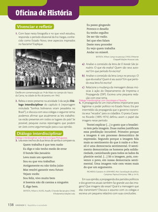 Oficina de História
Vivenciar e refletir
1. Com base nesta fotografia e no que você estudou,
responda: o período ditatorial da Era Vargas, conhe-
cido como Estado Novo, teve aspectos inspirados
no fascismo? Explique.
2. Releia o texto presente na atividade 3 da seção Diá-
logo interdisciplinar do capítulo 6 (reportagem
intitulada “Sonhos bolivianos viram pesadelos no
Brasil”), e discuta com seus colegas o seguinte tema:
podemos afirmar que atualmente as leis trabalhis-
tas estão presentes em todos os lugares do país? Se
possível, pesquise outras reportagens que podem
ser úteis como argumentação para a sua opinião.
Diálogo interdisciplinar
3. Leiaestestrechosdeduasletrasdesambaecompare-os.
Quem trabalha é que tem razão
Eu digo e não tenho medo de errar
O bonde São Januário
Leva mais um operário:
Sou eu que vou trabalhar.
Antigamente eu não tinha juízo
Mas resolvi garantir meu futuro
Vejam vocês:
Sou feliz, vivo muito bem
A boemia não dá camisa a ninguém
É, digo bem.
BATISTA, Wilson e ALVES, Ataulfo. O bonde São Januário (1940).
©Todamérica Edições Ltda.
Diálogo interdisciplinar com Arte e Língua Portuguesa.
Eu passo gingando
Provoco e desafio
Eu tenho orgulho
De ser tão vadio.
Sei que eles falam
Deste meu proceder
Eu vejo quem trabalha
Andar no miserê.
BATISTA, Wilson. Lenço no pescoço (1933). ©Warner
Chappell Edições Musicais Ltda.
a) Analise o conteúdo da letra de O bonde São Ja-
nuário. O que ela exalta? Quem são seus auto-
res? Em que período foi escrita?
b) Analise o conteúdo da letra Lenço no pescoço. O
que ela exalta? Quem é seu autor? Em que perío-
do essa letra foi escrita?
c) Relacione a mudança da mensagem dessas mú-
sicas à ação do Departamento de Imprensa e
Propaganda (DIP). Escreva uma pequena reda-
ção com esse tema.
4. A propaganda foi um instrumento importante para
legitimar o poder político no Estado Novo. Era por
intermédio da propaganda que o governo transmi-
tia seus “recados” para os cidadãos. O poeta Cassia-
no Ricardo (1895-1974) definiu assim o papel das
imagens nesse período:
Tentei explicar […] o gosto que o brasilei-
ro tem pela imagem. Duas razões justificam
essa predileção incurável. Primeiro porque
a imagem é um processo democrático de
expressão. Segundo porque a imagem fala
mais ao sentimento do que à razão e o Bra-
sil é uma democracia sentimental. O senti-
mento democratiza os homens pela solida-
riedade, caminhando para todos os lados da
planície social. […] Só a imagem, pois, con-
vence o povo, em nossa democracia senti-
mental. Uma imagem vale cem vezes mais
do que um argumento.
RICARDO, Cassiano. In: LENHARO, Alcir. Sacralização da política.
Campinas: Papirus/Unicamp, 1986. p. 54-55.
Em sua opinião, a propaganda dos partidos políticos
e dos governos atuais também faz grande uso das ima-
gens? Que imagens são essas? Qual é a mensagem que
elas transmitem? Discuta o assunto com os colegas e
escreva um pequeno relatório com suas conclusões.
Diálogo interdisciplinar com Sociologia e Filosofia.
Desfile em comemoração ao 1o
de Maio no campo do Vasco
da Gama, na cidade do Rio de Janeiro, em 1942.
aCervo
IConograPhIa
138 UNIDADE 2 República e sociedade
 