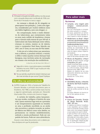 5. Compare a situação da saúde pública nos dias atuais
com a situação desse setor na década de 1930, con-
forme ela é retratada no texto a seguir.
Ao começar a década de 30, ninguém se
preocupava com poluição, [...] nem com cigar-
ros, considerados por muitos médicos como
um hábito higiênico, nem com drogas [...].
Em compensação, havia o medo obsessi-
vo da tuberculose, que contaminava todos
os anos meio milhão de brasileiros e levava
para o túmulo nada menos do que 100 mil. A
tuberculose não fazia distinção entre velhos,
crianças ou jovens, mesmo os de talento,
como o compositor Noel Rosa, falecido em
1937, aos 27 anos, na sua casa de Vila Isabel.
E não era só a tuberculose que assustava,
mas a difteria, a paralisia infantil, a varíola,
a sífilis e todas aquelas outras doenças hoje
benignas, mas terríveis antes da vacinação
em massa e da revolução dos antibióticos.
In: Brasil dia a dia. São Paulo: Abril, 1990. p. 6-7.
a) Segundo o texto, o que preocupava a sociedade
brasileira nos anos 1930? O que mudou em rela-
ção ao Brasil atual?
b) Na sua opinião, atualmente existem doenças que
são mais temidas do que outras? Quais? Explique.
De olho na universidade
6. (UFPR) Criada em 1932, a Carteira de Trabalho foi
durante décadas o principal documento para os
brasileiros. Até 1980, a carteira ainda trazia inscrita
a seguinte apresentação, assinada por Alexandre
Marcondes Filho, ministro do Governo Vargas:
A carteira de trabalho, pelos lançamen-
tos que recebe, configura a história de uma
vida. Quem examina logo verá se o portador
é um temperamento aquietado ou versátil;
se ama a profissão escolhida ou se ainda
não encontrou a própria vocação; se andou
de fábrica em fábrica como uma abelha, ou
permaneceu no mesmo estabelecimento,
subindo a escala profissional. Pode ser um
padrão de honra. Pode ser uma advertência.
Associe o teor desse documento com o ideário po-
lítico da época em que foi produzido.
Di‡logo interdisciplinar com Biologia.
Para saber mais
Na internet
• Lampião, uma viagem pelo
cangaço: www2.uol.com.
br/lampiao.
site com informações e curiosida-
des sobre Lampião e o cangaço.
Em grupo, apresentem um seminá-
rio a partir dos temas indicados no
menu superior e inferior da página.
• Modernismo no Brasil: http://
www.mac.usp.br/mac/templates/
projetos/seculoxx/modulo2/
modernismo/index.html.
Página do Museu de Arte Contem-
porânea da Universidade de São
Paulo (MAC-USP), com biografias e
obras de alguns artistas modernis-
tas brasileiros.
Em grupo, elaborem um breve texto
sobre um dos artistas indicados no site.
• Museu da República: http://
w w w . e r a v i r t u a l . o r g /
mrepublica_01_br/.
Passeio virtual pelo Museu da Repú-
blica, instalado no Palácio do Cate-
te, no Rio de Janeiro, sede do Poder
Executivo entre 1896 e 1960.
Elabore um relatório de sua visita
destacando elementos que chama-
ram sua atenção.
(Acessos em: 12 fev. 2016.)
Nos livros
• SEVCENKO, Nicolau. A Revolta
da Vacina. São Paulo: Scipione,
1993.
Apresenta uma interpretação a res-
peito do conflito ocorrido no Rio de
Janeiro.
Em grupo, elaborem um resumo so-
bre um dos capítulos do livro.
Nos filmes
• Guerra de Canudos. Direção
de Sérgio Rezende. Brasil,
1997, 167 min.
A trajetória de Antônio Conselheiro
e seus seguidores, que se estabele-
ceram no arraial de Canudos e foram
vistos como uma ameaça à Repúbli-
ca que acabara de nascer no Brasil.
A partir do filme e de sua leitura do
capítulo 7, explique a seguinte frase
de Euclides da Cunha sobre a Guerra
de Canudos: “Aquela campanha [...]
foi, na significação integral da pala-
vra, um crime. Denunciemo-lo”.
139
CAPÍTULO 8 Era Vargas
 