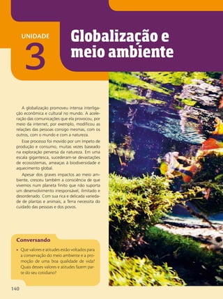 unidade
3
A globalização promoveu intensa interliga-
ção econômica e cultural no mundo. A acele-
ração das comunicações que ela provocou, por
meio da internet, por exemplo, modificou as
relações das pessoas consigo mesmas, com os
outros, com o mundo e com a natureza.
Esse processo foi movido por um ímpeto de
produção e consumo, muitas vezes baseado
na exploração perversa da natureza. Em uma
escala gigantesca, sucederam-se devastações
de ecossistemas, ameaças à biodiversidade e
aquecimento global.
Apesar dos graves impactos ao meio am-
biente, cresceu também a consciência de que
vivemos num planeta finito que não suporta
um desenvolvimento irresponsável, ilimitado e
desordenado. Com sua rica e delicada varieda-
de de plantas e animais, a Terra necessita do
cuidado das pessoas e dos povos.
• Que valores e atitudes estão voltados para
a conservação do meio ambiente e a pro-
moção de uma boa qualidade de vida?
Quais desses valores e atitudes fazem par-
te do seu cotidiano?
Globalização e
meio ambiente
140
 