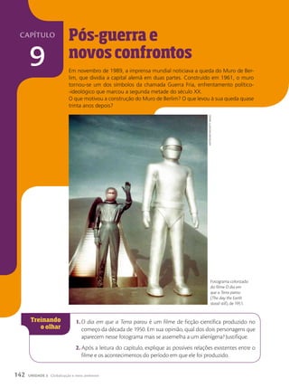 Pós-guerra e
novos confrontos
Em novembro de 1989, a imprensa mundial noticiava a queda do Muro de Ber-
lim, que dividia a capital alemã em duas partes. Construído em 1961, o muro
tornou-se um dos símbolos da chamada Guerra Fria, enfrentamento político-
-ideológico que marcou a segunda metade do século XX.
O que motivou a construção do Muro de Berlim? O que levou à sua queda quase
trinta anos depois?
1. O dia em que a Terra parou é um filme de ficção científica produzido no
começo da década de 1950. Em sua opinião, qual dos dois personagens que
aparecem nesse fotograma mais se assemelha a um alienígena? Justifique.
2. Após a leitura do capítulo, explique as possíveis relações existentes entre o
filme e os acontecimentos do período em que ele foi produzido.
Fotograma colorizado
do filme O dia em
que a Terra parou
(The day the Earth
stood still), de 1951.
huLtOn
ARChIve/getty
IMAges
142 UNIDADE 3 Globalização e meio ambiente
capítulo
9
 