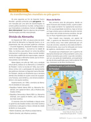 Os anos seguintes ao fim da Segunda Guerra
Mundial – período conhecido como pós-guerra – fo-
ram marcados por uma série de transformações no
cenário político-econômico mundial, configurando o
que historiadores e estudiosos chamam de nova or-
dem internacional. Vejamos algumas das principais
transformações ocorridas nesse período.
Divisão da Alemanha
Em fevereiro de 1945, um pouco antes da rendi-
ção oficial da Alemanha na Segunda Guerra, os re-
presentantes das três principais potências vitoriosas
– Churchill (Inglaterra), Roosevelt (Estados Unidos) e
Stalin (União Soviética) – reuniram-se na cidade de
Yalta, na Ucrânia, para discutir os rumos da política
internacional no pós-guerra. Nessa reunião também
foi discutida a redefinição do mapa europeu, especial-
mente em relação à Alemanha nazista, que se encon-
trava prestes a ser derrotada.
Meses depois, em julho de 1945, com a rendição
oficial alemã, realizou-se na Alemanha a Conferência
de Potsdam. Como na reunião em Yalta, essa confe-
rência contou com a participação de representantes
das potências vitoriosas na Segunda Guerra Mundial.
Em Potsdam, decidiu-se oficialmente que o território
alemão seria dividido em quatro zonas de ocupação:
uma francesa, outra britânica, uma terceira estaduni-
dense e uma quarta soviética.
Posteriormente, em 1949, o território da Alema-
nha foi dividido em dois países:
• República Federal Alemã (RFA ou Alemanha Oci-
dental), com capital em Bonn, sob a influência dos
Estados Unidos;
• República Democrática Alemã (RDA ou Alemanha
Oriental), com capital em Berlim, sob a influência
da União Soviética.
O crescente clima de hostilidade e disputa entre
os governos dos Estados Unidos e da União Soviética
caracterizou o pós-guerra e levou à divisão da cidade
de Berlim em duas partes:
• Berlim Ocidental, sob influência estadunidense;
• Berlim Oriental, sob influência soviética.
Nova ordem
As transformações mundiais no pós-guerra
Muro de Berlim
Nos primeiros anos do pós-guerra, devido ao
apoio financeiro dos Estados Unidos, a parte ociden-
tal da cidade de Berlim foi rapidamente reconstruí-
da. Por sua prosperidade econômica, logo se tornou
um lugar atrativo para os alemães da parte oriental,
que viviam sob contida economia socialista. Isso ge-
rou um fluxo migratório para o lado ocidental.
Para impedir essa migração, em agosto de
1961, o governo da Alemanha Oriental construiu
uma imensa cerca, mais tarde substituída por um
muro de concreto, isolando os dois lados de Berlim.
Posteriormente, esse muro foi reforçado com torres
de vigilância, alambrados e zonas minadas.
As pessoas que simpatizavam com o governo da
Alemanha Oriental viam o Muro de Berlim como uma
barreira necessária para conter o que eles considera-
vam ser uma perda de trabalhadores, principalmente
de mão de obra qualificada, para o lado ocidental. Por
isso, chamavam-no de Muro Antifascismo.
ALEMANHA
PAÍSES
BAIXOS
BÉLGICA
Dusseldorf
LUXEMBURGO
TCHECOSLOVÁQUIA
ÁUSTRIA
ITÁLIA
SUÍÇA
POLÔNIA
FRANÇA
Bonn
Bremen
Hamburgo
Schewerin
Berlim
Dresden
Frankfurt
Mainz
Munique
Kiel
10º L
50º N
0 123 km
Alemanha após a Conferência
de Potsdam
Fonte: Folha de S.Paulo, 30 set. 2005.
(Especial Reunificação alemã – 15 anos.)
sIDneI
MOuRA
143
CAPÍTULO 9 Pós-guerra e novos confrontos
 