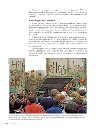 Para aqueles que apoiavam o regime da Alemanha Ocidental, o Muro de
Berlim demonstrava o desrespeito dos comunistas a um dos princípios básicos
dos direitos humanos: o de ir e vir. Por isso chamavam a construção de Muro da
Vergonha.
Reunificação das Alemanhas
A partir de 1985, o regime político da República Democrática Alemã passou
por um acelerado processo de reformas liberalizantes. Um dos momentos mais
significativos desse processo foi o anúncio oficial, em 9 de novembro de 1989,
da abertura das fronteiras entre as Alemanhas Ocidental e Oriental. Essa decisão
levou à queda do Muro de Berlim, símbolo da separação entre os blocos capitalista
e socialista.
A divisão da Alemanha tinha sido, desde o início, uma imposição dos inte-
resses políticos dos governos da França, da Inglaterra, dos Estados Unidos e da
União Soviética. Essa divisão contrariava a vontade da maioria dos alemães, que
falavam a mesma língua, compartilhavam tradições culturais comuns e formavam
um mesmo povo.
Com a queda do muro e a continuidade das reformas democráticas no lado
oriental, processou-se a reunificação das duas Alemanhas, concluída em 3 de
outubro de 1990. Hoje, o povo alemão tem um só país: a República Federal
Alemã (RFA).
geRARD
MALIe/AFP
Do lado ocidental da cidade, alemães assistem a soldados da parte oriental derrubarem o Muro de Berlim em novembro de 1989.
Estima-se que no dia seguinte à abertura das fronteiras entre as Alemanhas Ocidental e Oriental, 10 de novembro de 1989, 2 milhões
de alemães do lado oriental foram para a parte ocidental.
144 UNIDADE 3 Globalização e meio ambiente
 