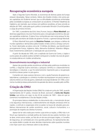 Recuperação econômica europeia
Após a Segunda Guerra Mundial, as economias de diversos países da Europa
estavam devastadas. Nesse contexto, líderes dos Estados Unidos e de outros paí-
ses capitalistas do Ocidente temiam que as dificuldades econômicas enfrentadas
pelas sociedades europeias as conduzissem ao socialismo. O Partido Trabalhista da
Inglaterra, por exemplo, que contava com políticos socialistas, já havia vencido as
eleições de 1945, razão pela qual o político conservador Winston Churchill perdera
o cargo de primeiro-ministro.
Em 1947, o presidente dos EUA, Harry Truman, lançou o Plano Marshall, que
destinava gigantescos recursos financeiros para a recuperação econômica dos paí-
ses capitalistas ocidentais. O plano ficou conhecido por esse nome porque foi ela-
borado pelo secretário de Estado do governo Truman, o general George Marshall.
O Plano Marshall fazia parte da Doutrina Truman, que pregava a defesa do
mundo capitalista e democrático pelos Estados Unidos contra a ameaça comunis-
ta. Foram destinados ao plano cerca de 13 bilhões de dólares, que beneficiaram
principalmente França, Inglaterra, Itália, Alemanha Ocidental, Holanda e Bélgica.
Esses investimentos aceleraram a reativação de suas economias.
A partir da década de 1950, com a explosão da Guerra da Coreia, o Japão e
outros países do sudeste asiático também começaram a receber recursos do gover-
no estadunidense em moldes semelhantes.
Desenvolvimento tecnológico e industrial
Apesar das grandes perdas econômicas sofridas pelas potências envolvidas no
conflito, a Segunda Guerra estimulou a pesquisa científica e o desenvolvimento
tecnológico e industrial, o que foi extremamente importante para a recuperação
econômica desses países no pós-guerra.
Contando com esses avanços técnicos e com a ajuda financeira do governo es-
tadunidense, a produção e o comércio mundiais reconquistaram em pouco tempo o
volume anterior ao início da guerra, sobretudo na Europa Ocidental. Em 1950, a eco-
nomia mundial já estava praticamente recuperada dos danos causados pelo conflito.
Criação da ONU
A Organização das Nações Unidas (ONU) foi criada em junho de 1945, quando
representantes de 51 países, inclusive do Brasil, assinaram a Carta das Nações
Unidas, que entrou em vigor no dia 24 de outubro de 1945 – data em que se
comemora mundialmente o Dia das Nações Unidas.
Os princípios básicos estabelecidos no documento são: a manutenção da paz
e da segurança internacionais; o desenvolvimento de relações amistosas entre as
nações; o estímulo à cooperação entre os países na busca de soluções para pro-
blemas internacionais de caráter econômico, social, cultural e humanitário; e a
promoção do respeito aos direitos humanos.
Apesar de ter sido criada para manter a paz entre as nações, a ONU não é um
fórum que representa a vontade política da maioria de seus países-membros. Isso
se deve, entre outras razões, ao fato de um de seus principais órgãos, o Conselho
de Segurança, ser controlado por cinco grandes potências. Os representantes des-
sas nações detêm o poder de vetar decisões importantes sobre questões mundiais
e de impor assim seus interesses sobre os das demais.
145
CAPÍTULO 9 Pós-guerra e novos confrontos
 