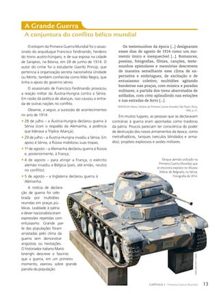 A Grande Guerra
A conjuntura do conflito bélico mundial
RECORTAR IMAGEM
Os testemunhos da época [...] designaram
esses dias de agosto de 1914 como um mo-
mento único e inesquecível [...]. Romances,
poesias, fotografias, filmes, canções, teste-
munhos epistolares e memórias descrevem
de maneira semelhante esse clima de ex-
pectativa e embriaguez, de excitação e de
entusiasmo coletivo; multidões agitando
bandeiras nas praças, com música e paradas
militares; a partida dos trens abarrotados de
soldados, com civis aplaudindo nas estações
e nas estradas de ferro [...].
ISNENGHI, Mario. História da Primeira Guerra Mundial. São Paulo: Ática,
1995. p. 27.
Em muitos lugares, as pessoas que se declaravam
contrárias à guerra eram apontadas como traidoras
da pátria. Poucos pareciam ter consciência do poder
de destruição dos novos armamentos da época, como
metralhadoras, tanques (veículos blindados e arma-
dos), projéteis explosivos e aviões militares.
Tanque alemão utilizado na
Primeira Guerra Mundial, que
se encontra exposto no Museu
Militar de Belgrado, na Sérvia.
Fotografia de 2014.
O estopim da Primeira Guerra Mundial foi o assas-
sinato do arquiduque Francisco Ferdinando, herdeiro
do trono austro-húngaro, e de sua esposa na cidade
de Sarajevo, na Bósnia, em 28 de junho de 1914. O
autor do crime foi o estudante Gavrilo Princip, que
pertencia à organização secreta nacionalista Unidade
ou Morte, também conhecida como Mão Negra, que
tinha o apoio do governo sérvio.
O assassinato de Francisco Ferdinando provocou
a reação militar da Áustria-Hungria contra a Sérvia.
Em razão da política de alianças, isso causou a entra-
da de outras nações no conflito.
Observe, a seguir, a sucessão de acontecimentos
no ano de 1914:
• 28 de julho – a Áustria-Hungria declarou guerra à
Sérvia (com o respaldo da Alemanha, a potência
que liderava a Tríplice Aliança);
• 29 de julho – a Áustria-Hungria invadiu a Sérvia. Em
apoio à Sérvia, a Rússia mobilizou suas tropas;
• 1o
de agosto – a Alemanha declarou guerra à Rússia
e, posteriormente, à França;
• 4 de agosto – para atingir a França, o exército
alemão invadiu a Bélgica (país, até então, neutro
no conflito);
• 5 de agosto – a Inglaterra declarou guerra à
Alemanha.
A notícia de declara-
ção de guerra foi cele-
brada por multidões
reunidas em praças pú-
blicas. Lealdade à pátria
e dever nacionalista eram
expressões repetidas com
entusiasmo. Grande par-
te das populações foram
arrastadas pelo clima da
guerra sem demonstrar
angústias ou hesitações.
O historiador italiano Mario
Isnenghi descreve o fascínio
que a guerra, em um primeiro
momento, exerceu sobre grande
parcela da população:
Zoran
miliCh/GeTTY
imaGeS
13
CAPÍTULO 1 Primeira Guerra Mundial
 