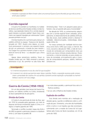 Investigando
• Interprete a suposição de Albert Einstein sobre uma eventual Quarta Guerra Mundial: por que nela as armas
seriam paus e pedras?
Investigando
1. A internet está presente no seu dia a dia? Em que situações?
2. A internet é um veículo que permite expor ideias e opiniões. Porém, a exposição excessiva pode compro-
meter a privacidade dos usuários. Em sua opinião, é possível conciliar exposição e privacidade na internet?
Debata o assunto com seus colegas.
Corrida espacial
A Guerra Fria também se manifestou na rivalida-
de técnico-científica entre Estados Unidos e União So-
viética, cuja expressão máxima foi a corrida espacial:
quem lançaria o primeiro satélite? Quem faria o pri-
meiro voo espacial tripulado por astronautas? Quem
pousaria primeiro na Lua?
A União Soviética foi o primeiro país a lançar um
satélite artificial no espaço. Tratava-se do Sputnik,
lançado em 1957. Quatro anos depois, os sovié-
ticos promoveram o primeiro voo espacial tripula-
do por um astronauta. A bordo da nave Vostok I,
Yuri Gagari foi o primeiro homem a fazer o voo or-
bital em torno da Terra – e a descobrir que a Terra
é azul.
Apesar desse pioneirismo soviético, foram os
Estados Unidos que, em 1969, enviaram o primeiro
astronauta à Lua. Ao caminhar no solo lunar, Neil
Armstrong disse: “Este é um pequeno passo para o
homem, mas um grande salto para a humanidade”.
Na década de 1970, os conhecimentos adquiri-
dos com a corrida espacial foram utilizados, princi-
palmente, no desenvolvimento de satélites artificiais.
Nos dias atuais, esses satélites servem a diversas fi-
nalidades: telecomunicações, meteorologia, obser-
vação militar etc.
Foi nesse contexto de rivalidade técnico-cien-
tífica entre EUA e URSS que surgiu a internet. No
início, durante a década de 1960, a rede de trans-
missão de conteúdos por computadores teve uso
restrito aos meios militares estadunidenses. Poste-
riormente, a internet estendeu-se para amplos se-
tores da sociedade, principalmente após a inven-
ção de computadores pessoais, tablets, telefones
celulares etc.
Guerra da Coreia (1950-1953)
Em um dos períodos mais tensos da Guerra Fria,
ocorreu um violento conflito na Coreia, envolvendo
as duas superpotências do pós-guerra.
Divisão da Coreia
A Coreia é uma península do leste da Ásia, que
em 1910 foi anexada pelos japoneses, em meio às
disputas territoriais envolvendo Japão e China, e in-
tegrou o império japonês até 1945.
Terminado o conflito mundial, tropas dos EUA e
da URSS ocuparam a península coreana e a dividiram
entre si, com base no paralelo 38:
• ao norte desse paralelo, a península ficou sob a in-
fluência soviética;
• ao sul, sob a influência dos Estados Unidos.
Explosão do conflito
Essa divisão seria mantida até a realização de
eleições gerais, quando se deliberaria sobre a unifi-
cação do país. Entretanto, uma série de hostilidades
entre o norte e o sul impediu que elas ocorressem,
culminando com a invasão da Coreia do Sul (capi-
talista) pela Coreia do Norte (socialista), em 25 de
junho de 1950.
150 UNIDADE 3 Globalização e meio ambiente
 