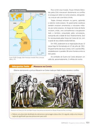 COREIA
DO NORTE
CHINA
RÚSSIA
MAR
DO JAPÃO
MAR
AMARELO
COREIA
DO SUL
Seul
Pyongyang
38º N
130º L
0 100 km
As duas Coreias
Fonte: DUBY, Georges. Atlas historique mondial. Paris: Larousse,
2006. p. 197.
sIDneI
MOuRA
Para conter essa invasão, forças militares lidera-
das pelos EUA intervieram diretamente no conflito
e conseguiram deter os norte-coreanos, obrigando-
-os a recuar até o território chinês.
Tropas chinesas entraram na guerra, apoiando
o exército norte-coreano. Os governantes soviéticos
também enviaram armamentos e instrutores milita-
res aos norte-coreanos. As tropas da Coreia do Norte
iniciaram, então, uma contraofensiva e recuperaram
todo o território conquistado pelos sul-coreanos,
avançando até a cidade de Seul. Posteriormente, Seul
foi reconquistada pelas forças da Coreia do Sul, com
a ajuda de seus aliados estadunidenses.
Em 1953, aceleraram-se as negociações de paz. O
cessar-fogo foi formalizado em 27 de julho de 1953.
Os governantes das duas Coreias, com o aval da ONU,
restabeleceram o paralelo 38 como fronteira entre os
dois países.
Os combates da Guerra da Coreia deixaram um
saldo de, aproximadamente, 2 milhões de mortos.
Observe atentamente a pintura Massacre na Coreia criada por Pablo Picasso durante o conflito.
• Elabore uma descrição detalhada dos elementos e personagens dessa obra. Em seguida, redija uma interpre-
tação do significado que essa pintura tem para você.
Interpretar fonte Massacre na Coreia
Massacre na Coreia, de 1951, de Pablo Picasso. Essa pintura se encontra no Museu Picasso de Paris, na França.
MAssACRe
nA
COReIA,
OBRA
De
PABLO
PICAssO
(1951)
151
CAPÍTULO 9 Pós-guerra e novos confrontos
 