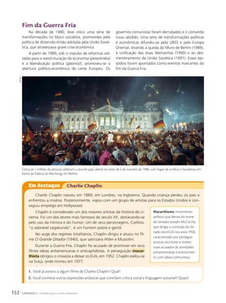 Em destaque Charlie Chaplin
Charlie Chaplin nasceu em 1889, em Londres, na Inglaterra. Quando criança perdeu os pais e
enfrentou a miséria. Posteriormente, viajou com um grupo de artistas para os Estados Unidos e con-
seguiu emprego em Hollywood.
Chaplin é considerado um dos maiores artistas da história do ci-
nema. Foi um dos atores mais famosos do século XX, destacando-se
pelo uso da mímica e do humor. Um de seus personagens, Carlitos,
“o adorável vagabundo”, é um homem pobre e gentil.
No auge dos regimes totalitários, Chaplin dirigiu e atuou no fil-
me O Grande Ditador (1940), que satirizava Hitler e Mussolini.
Durante a Guerra Fria, Chaplin foi acusado de promover em seus
filmes ideias antiamericanas e anticapitalistas. A perseguição macar-
thista obrigou o cineasta a deixar os EUA, em 1952. Chaplin exilou-se
na Suíça, onde morreu em 1977.
Macarthismo: movimento
político que deriva do nome
do senador Joseph McCarthy,
que dirigia a comissão do Se-
nado dos EUA nos anos 1950,
caracterizado por perseguir
artistas, escritores e intelec-
tuais acusados de atividades
antiamericanas e envolvimen-
to com ideias comunistas.
Fim da Guerra Fria
Na década de 1980, teve início uma série de
transformações no bloco socialista, promovidas pela
política de distensão então adotada pela União Sovié-
tica, que atravessava grave crise econômica.
A partir de 1989, sob o impulso de reformas vol-
tadas para a reestruturação da economia (perestroika)
e a liberalização política (glasnost), promoveu-se a
abertura político-econômica do Leste Europeu. Os
governos comunistas foram derrubados e o comando
russo abolido. Uma série de transformações políticas
e econômicas difundiu-se pela URSS e pela Europa
Oriental, levando à queda do Muro de Berlim (1989),
à unificação das duas Alemanhas (1990) e ao des-
membramento da União Soviética (1991). Esses epi-
sódios foram apontados como eventos marcantes do
fim da Guerra Fria.
1. Você já assistiu a algum filme de Charles Chaplin? Qual?
2. Você conhece outras expressões artísticas que conciliam crítica social e linguagem acessível? Quais?
Cerca de 1 milhão de pessoas celebram a reunificação alemã na noite de 3 de outubro de 1990, com fogos de artifício e bandeiras, em
frente ao Palácio do Reichstag, em Berlim.
DPA/AFP
152 UNIDADE 3 Globalização e meio ambiente
 