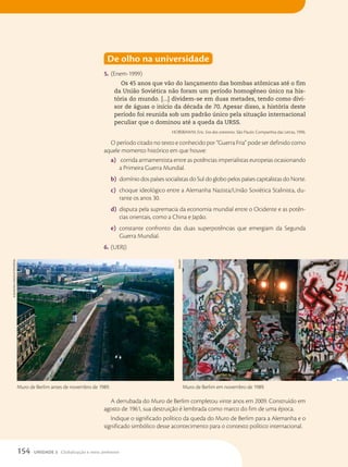 De olho na universidade
5. (Enem-1999)
Os 45 anos que vão do lançamento das bombas atômicas até o fim
da União Soviética não foram um período homogêneo único na his-
tória do mundo. [...] dividem-se em duas metades, tendo como divi-
sor de águas o início da década de 70. Apesar disso, a história deste
período foi reunida sob um padrão único pela situação internacional
peculiar que o dominou até a queda da URSS.
HOBSBAWM, Eric. Era dos extremos. São Paulo: Companhia das Letras, 1996.
O período citado no texto e conhecido por “Guerra Fria” pode ser definido como
aquele momento histórico em que houve:
a) corrida armamentista entre as potências imperialistas europeias ocasionando
a Primeira Guerra Mundial.
b) domínio dos países socialistas do Sul do globo pelos países capitalistas do Norte.
c) choque ideológico entre a Alemanha Nazista/União Soviética Stalinista, du-
rante os anos 30.
d) disputa pela supremacia da economia mundial entre o Ocidente e as potên-
cias orientais, como a China e Japão.
e) constante confronto das duas superpotências que emergiam da Segunda
Guerra Mundial.
6. (UERJ)
A derrubada do Muro de Berlim completou vinte anos em 2009. Construído em
agosto de 1961, sua destruição é lembrada como marco do fim de uma época.
Indique o significado político da queda do Muro de Berlim para a Alemanha e o
significado simbólico desse acontecimento para o contexto político internacional.
Muro de Berlim antes de novembro de 1989. Muro de Berlim em novembro de 1989.
ALBuM/Akg-IMAges/FOtOARenA
DPA/AFP
154 UNIDADE 3 Globalização e meio ambiente
 