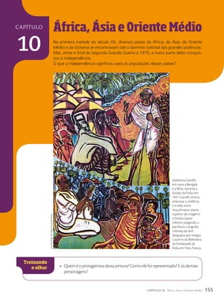 capítulo
10
África,ÁsiaeOrienteMédio
Na primeira metade do século XX, diversos países da África, da Ásia, do Oriente
Médio e da Oceania se encontravam sob o domínio colonial das grandes potências.
Mas, entre o final da Segunda Grande Guerra e 1979, a maior parte deles conquis-
tou a independência.
O que a independência significou para as populações desses países?
• Quem é o protagonista dessa pintura? Como ele foi representado? E os demais
personagens?
Mahatma Gandhi
em visita a Bengala
e a Bihar, durante a
divisão da Índia, em
1947. Gandhi tentou
amenizar a violência
e o ódio entre
muçulmanos (parte
superior da imagem)
e hindus (parte
inferior) pregando o
pacifismo. Litografia
colorida de Anil
Sengupta que integra
o acervo da Biblioteca
da Embaixada da
Índia em Paris, França.
The
Bridgeman
arT
LiBrary/KeysTone
BrasiL
155
CAPÍTULO 10 África, Ásia e Oriente Médio
 