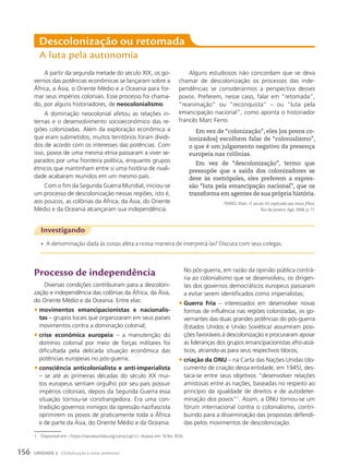 Descolonização ou retomada
A luta pela autonomia
A partir da segunda metade do século XIX, os go-
vernos das potências econômicas se lançaram sobre a
África, a Ásia, o Oriente Médio e a Oceania para for-
mar seus impérios coloniais. Esse processo foi chama-
do, por alguns historiadores, de neocolonialismo.
A dominação neocolonial afetou as relações in-
ternas e o desenvolvimento socioeconômico das re-
giões colonizadas. Além da exploração econômica a
que eram submetidos, muitos territórios foram dividi-
dos de acordo com os interesses das potências. Com
isso, povos de uma mesma etnia passaram a viver se-
parados por uma fronteira política, enquanto grupos
étnicos que mantinham entre si uma história de rivali-
dade acabaram reunidos em um mesmo país.
Com o fim da Segunda Guerra Mundial, iniciou-se
um processo de descolonização nessas regiões, isto é,
aos poucos, as colônias da África, da Ásia, do Oriente
Médio e da Oceania alcançaram sua independência.
Investigando
• A denominação dada às coisas afeta a nossa maneira de interpretá-las? Discuta com seus colegas.
Alguns estudiosos não concordam que se deva
chamar de descolonização os processos das inde-
pendências se considerarmos a perspectiva desses
povos. Preferem, nesse caso, falar em “retomada”,
“reanimação” ou “reconquista” – ou “luta pela
emancipação nacional”, como aponta o historiador
francês Marc Ferro:
Em vez de “colonização”, eles [os povos co-
lonizados] escolhem falar de “colonialismo”,
o que é um julgamento negativo da presença
europeia nas colônias.
Em vez de “descolonização”, termo que
pressupõe que a saída dos colonizadores se
deve às metrópoles, eles preferem a expres-
são “luta pela emancipação nacional”, que os
transforma em agentes de sua própria história.
FERRO, Marc. O século XX explicado aos meus filhos.
Rio de Janeiro: Agir, 2008. p. 71.
processo de independência
Diversas condições contribuíram para a descoloni-
zação e independência das colônias da África, da Ásia,
do Oriente Médio e da Oceania. Entre elas:
• movimentos emancipacionistas e nacionalis-
tas – grupos locais que organizaram em seus países
movimentos contra a dominação colonial;
• crise econômica europeia – a manutenção do
domínio colonial por meio de forças militares foi
dificultada pela delicada situação econômica das
potências europeias no pós-guerra;
• consciência anticolonialista e anti-imperialista
– se até as primeiras décadas do século XX mui-
tos europeus sentiam orgulho por seu país possuir
impérios coloniais, depois da Segunda Guerra essa
situação tornou-se constrangedora. Era uma con-
tradição governos inimigos da opressão nazifascista
oprimirem os povos de praticamente toda a África
e de parte da Ásia, do Oriente Médio e da Oceania.
No pós-guerra, em razão da opinião pública contrá-
ria ao colonialismo que se desenvolveu, os dirigen-
tes dos governos democráticos europeus passaram
a evitar serem identificados como imperialistas;
• Guerra Fria – interessados em desenvolver novas
formas de influência nas regiões colonizadas, os go-
vernantes das duas grandes potências do pós-guerra
(Estados Unidos e União Soviética) assumiram posi-
ções favoráveis à descolonização e procuraram apoiar
as lideranças dos grupos emancipacionistas afro-asiá-
ticos, atraindo-as para seus respectivos blocos;
• criação da ONU – na Carta das Nações Unidas (do-
cumento de criação dessa entidade, em 1945), des-
taca-se entre seus objetivos “desenvolver relações
amistosas entre as nações, baseadas no respeito ao
princípio da igualdade de direitos e de autodeter-
minação dos povos”1
. Assim, a ONU tornou-se um
fórum internacional contra o colonialismo, contri-
buindo para a disseminação das propostas defendi-
das pelos movimentos de descolonização.
1 Disponível em: https://nacoesunidas.org/carta/cap1/. Acesso em: 16 fev. 2016.
156 UNIDADE 3 Globalização e meio ambiente
 