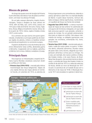 • Com base no mapa, identifi-
que os países europeus que:
a) pertenciam ou eram alia-
dos da Tríplice Aliança;
b) pertenciam ou eram alia-
dos da Tríplice Entente;
c) foram invadidos pela
Áustria-Hungria e pela
Alemanha durante o
conflito;
d) permaneceram neutros.
Observar o mapa
Blocos de países
Ao longo dos quatro anos de duração da Primeira
Guerra Mundial, dois blocos rivais de países se enfren-
taram, com base nas alianças firmadas.
De um lado, estavam Alemanha, Império Austro-
-Húngaro, Turquia e Bulgária (as duas últimas em
1914), além da Itália, que, como vimos, passou em
1915 para o lado da Entente. De outro, França, Ingla-
terra, Rússia, Bélgica (inicialmente neutra), Sérvia, Itá-
lia (a partir de 1915), Grécia, Japão e Estados Unidos
(1917), entre outros.
Era a primeira vez que ocorria uma guerra gene-
ralizada, envolvendo as principais potências de diver-
sas regiões do planeta, embora as batalhas tenham
acontecido principalmente no continente europeu.
O governo do Brasil foi o único da América do Sul a
entrar efetivamente nesse conflito, declarando guerra
à Alemanha. Cooperando com os ingleses, patrulhou
o Atlântico Sul e enviou médicos e aviadores à Europa.
Principais fases
Para organizar as interpretações a respeito da Pri-
meira Guerra Mundial, estudiosos costumam dividir
os conflitos em três fases.
• Primeira fase (1914-1915) – marcada pela intensa
movimentação das forças beligerantes. Depois de
uma rápida ofensiva das tropas alemãs em territó-
rio francês, em setembro de 1914, os exércitos da
OCEANO
ATLÂNTICO
MAR NEGRO
MAR
CÁSPIO
M
A
R
B
Á
L
T
I
C
O
MAR DO
NORTE
MAR M
E
DITERRÂNEO
50º N
20º L
SUÉCIA
NORUEGA
DINAMARCA
FRANÇA
IMPÉRIO RUSSO
ALEMANHA
Sicília
Sardenha
Córsega
Creta
Chipre
(Brit.)
SÉRVIA
PAÍSES
BAIXOS
ROMÊNIA
BULGÁRIA
GRÉCIA
ALBÂNIA
REINO UNIDO DA
GRÃ-BRETANHA
E IRLANDA
ISLÂNDIA
(Dinamarca)
LUXEMBURGO
BÉLGICA
ITÁLIA
MONTENEGRO
IMPÉRIO OTOMANO
(TURQUIA-1918)
ESPANHA
PORTUGAL
ÁFRICA
SUÍÇA ÁUSTRIA-HUNGRIA
Tríplice Aliança (1882)
e aliados
Tríplice Entente (1907)
e aliados
Maio 1915 – Itália
entra na guerra,
mas do lado da
Tríplice Entente
Países neutros
Países invadidos pelas
forças da Alemanha
e Áustria-Hungria
0 377 km
Fonte: Atlas da história do mundo. São Paulo: Folha de S.Paulo/Times Books, 1995. p. 248.
Europa – Divisão política em
1914 e Primeira Guerra Mundial
França organizaram uma contraofensiva, detendo o
avanço germânico sobre Paris na chamada Batalha
do Marne. A partir desse momento, nenhum dos
lados conseguiu vitórias significativas, mantendo-se
um equilíbrio de forças nas frentes de combate.
• Segunda fase (1915-1917) – a intensa movimen-
tação de tropas da fase anterior foi substituída por
uma guerra de trincheiras e desgastes, em que cada
lado procurava garantir suas posições, evitando o
avanço do inimigo. Foi um período extremamente
duro para as tropas em conflito. Sob ataque inter-
mitente do inimigo, os soldados guarneciam suas
posições nas trincheiras, enfrentando frio, fome,
chuva e barro.
• Terceira fase (1917-1918) – caracterizada pela en-
trada e saída de outros países na guerra. A Mari-
nha alemã, utilizando submarinos, afundou navios
de países tidos como neutros, alegando que trans-
portavam alimentos e armas para os inimigos. Foi
o caso, por exemplo, dos navios Lusitânia e Arábia,
dos Estados Unidos, e do navio Paraná, do Brasil.
Nessa fase da guerra, dois acontecimentos se desta-
caram: a entrada das forças dos Estados Unidos no
conflito (6 de abril de 1917) e a saída dos exércitos
da Rússia, devido ao início da Revolução de 1917
no país e à assinatura de um tratado de paz com a
Alemanha (3 de março de 1918). A Revolução Rus-
sa de 1917 será estudada no capítulo 2 deste livro.
Sidnei
moura
14 UNIDADE 1 Coesão e coerção
 