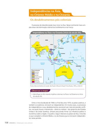 • Identifique os três maiores impérios coloniais na Ásia e na Oceania no início
do século XX.
observar o mapa
O processo de descolonização teve início na Ásia. Nesse continente havia am-
plas áreas sob dominação colonial da Grã-Bretanha e da França.
OCEANO
PACÍFICO
OCEANO
ÍNDICO
110º L
Equador
ÍNDIA
Diu (Port.)
FORMOSA
FILIPINAS
INDOCHINA
SIÃO
BORNÉU
JAVA
NOVA ZELÂNDIA
AUSTRÁLIA
TASMÂNIA
OCEANIA
ÁSIA
NOVA GUINÉ
COREIA
JAPÃO
CHINA
Damão
(Port.)
Chandernagor (Fr.)
Goa
(Port.)
Pondichéry
(Fr.)
Mahé
(Fr.)
Karikal (Fr.)
Hong
Kong
(Brit.)
Yanaon
(Fr.)
Japonês
Francês
Alemão
Estadunidense
Holandês
Britânico
Português
Área de domínio
0 1100 km
Imperialismo na Ásia e na oceania (início do século XX)
Fonte: Atlas da história do mundo. São Paulo: Folha de S.Paulo/Times Books, 1995. p. 240-241.
sidnei
moura
Entre o início da década de 1940 e o final dos anos 1970, os países asiáticos, e
também os oceânicos, tornaram-se independentes. Em muitos casos, os processos
de independência e seus desdobramentos ocorreram por meio de grandes confli-
tos, nos quais houve a intervenção – direta ou indireta – dos governos dos Estados
Unidos e da União Soviética, sempre procurando firmar sua influência política e
econômica sobre a região. O quadro a seguir relaciona os países da Ásia, incluindo
os que compõem o Oriente Médio, e os da Oceania que se tornaram independen-
tes nesse período.
Independências na Ásia,
no oriente Médio e na oceania
Os desdobramentos pós-coloniais
158 UNIDADE 3 Globalização e meio ambiente
 