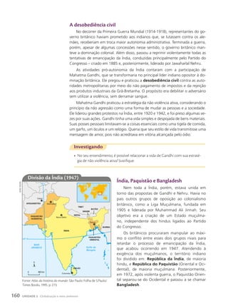 Investigando
• No seu entendimento, é possível relacionar a vida de Gandhi com sua estraté-
gia de não violência ativa? Justifique.
índia, paquistão e Bangladesh
Nem toda a Índia, porém, estava unida em
torno das propostas de Gandhi e Nehru. Havia no
país outros grupos de oposição ao colonialismo
britânico, como a Liga Muçulmana, fundada em
1905 e liderada por Muhammad Ali Jinnah. Seu
objetivo era a criação de um Estado muçulma-
no, independente dos hindus ligados ao Partido
do Congresso.
Os britânicos procuraram manipular ao máxi-
mo o conflito entre esses dois grupos rivais para
retardar o processo de emancipação da Índia,
que acabou ocorrendo em 1947. Atendendo à
exigência dos muçulmanos, o território indiano
foi dividido em: República da Índia, de maioria
hindu, e República do Paquistão (Oriental e Oci-
dental), de maioria muçulmana. Posteriormente,
em 1972, após violenta guerra, o Paquistão Orien-
tal separou-se do Ocidental e passou a se chamar
Bangladesh.
20º S
70º L
MAR
ARÁBICO Golfo de
Bengala
ÍNDIA
NEPAL
BUTÃO
BURMA
CEILÃO
SIKKIM
TIBET
AFEGANISTÃO
PAQUISTÃO
OCIDENTAL
PAQUISTÃO
ORIENTAL
Colombo
Dacca
Nova Delhi
Islamabad
Cabul
0 463 km
Divisão da índia (1947)
sidnei
moura
a desobediência civil
No decorrer da Primeira Guerra Mundial (1914-1918), representantes do go-
verno britânico haviam prometido aos indianos que, se lutassem contra os ale-
mães, receberiam em troca maior autonomia administrativa. Terminada a guerra,
porém, apesar de algumas concessões nesse sentido, o governo britânico man-
teve a dominação colonial. Além disso, passou a reprimir violentamente todas as
tentativas de emancipação da Índia, conduzidas principalmente pelo Partido do
Congresso – criado em 1885 e, posteriormente, liderado por Jawaharlal Nehru.
As atividades pró-autonomia da Índia contaram com a participação de
Mahatma Gandhi, que se transformaria no principal líder indiano opositor à do-
minação britânica. Ele pregou e praticou a desobediência civil contra as auto-
ridades metropolitanas por meio do não pagamento de impostos e da rejeição
aos produtos industriais da Grã-Bretanha. O propósito era debilitar o adversário
sem utilizar a violência, sem derramar sangue.
Mahatma Gandhi praticou a estratégia da não violência ativa, considerando o
princípio da não agressão como uma forma de mudar as pessoas e a sociedade.
Ele liderou grandes protestos na Índia, entre 1920 e 1942, e foi preso algumas ve-
zes por suas ações. Gandhi tinha uma vida simples e despojada de bens materiais.
Suas posses pessoais limitavam-se a coisas essenciais como uma tigela de comida,
um garfo, um óculos e um relógio. Queria que seu estilo de vida transmitisse uma
mensagem de amor, pois não acreditava em vitória alcançada pelo ódio.
Fonte: Atlas da história do mundo. São Paulo: Folha de S.Paulo/
Times Books, 1995. p. 273.
160 UNIDADE 3 Globalização e meio ambiente
 