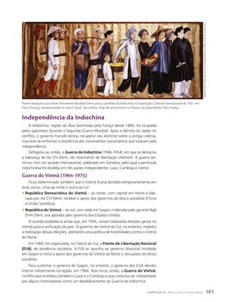 Independência da Indochina
A Indochina, região da Ásia dominada pela França desde 1860, foi ocupada
pelos japoneses durante a Segunda Guerra Mundial. Após a derrota do Japão no
conflito, o governo francês tentou recuperar seu domínio sobre a antiga colônia,
mas teve de enfrentar a resistência dos movimentos nacionalistas que lutavam pela
independência.
Deflagrou-se, então, a Guerra da Indochina (1946-1954), em que se destacou
a liderança de Ho Chi Minh, do movimento de libertação Vietminh. A guerra ter-
minou com um acordo internacional, celebrado em Genebra, pelo qual a península
indochinesa foi dividida em três países independentes: Laos, Camboja e Vietnã.
Guerra do Vietnã (1964-1975)
Ficou determinado também que o Vietnã ficaria dividido temporariamente em
duas zonas: uma ao norte e outra ao sul.
• República Democrática do Vietnã – ao norte, com capital em Hanói e lide-
rada por Ho Chi Minh, recebia o apoio dos governos do bloco socialista (China
e União Soviética).
• República do Vietnã – ao sul, com sede em Saigon e liderada pelo general Ngô
Dinh Diem, era apoiada pelo governo dos Estados Unidos.
O acordo estabelecia ainda que, em 1956, seriam realizadas eleições gerais no
Vietnã para a unificação do país. O governo do Vietnã do Sul, no entanto, impediu
a realização dessas eleições, adotando uma política de hostilidades contra o Vietnã
do Norte.
Em 1960, foi organizada, no Vietnã do Sul, a Frente de Libertação Nacional
(FLN), de tendência socialista. A FLN se opunha ao governo ditatorial instalado
em Saigon e tinha o apoio dos governos do Vietnã do Norte e dos países do bloco
socialista.
Para sustentar o governo de Saigon, no entanto, o governo dos EUA decidiu
intervir militarmente na região, em 1964. Teve início, então, a Guerra do Vietnã,
conflito que envolveu também o Laos e o Camboja e que costuma ser interpretado
por alguns historiadores como um desdobramento da Guerra da Indochina.
Painel idealizado por Marie-Antoinette Boullard-Deve para o pavilhão da Indochina na Exposição Colonial Internacional de 1931, em
Paris (França), representando os vários “tipos” da colônia. Hoje ele se encontra no Museu du Quai Branly, Paris, França.
marie
anToineTTe
BouLLard-deve.
PaineL
rePresenTando
os
vários
“TiPos”
da
coLônia.
1931.
161
CAPÍTULO 10 África, Ásia e Oriente Médio
 