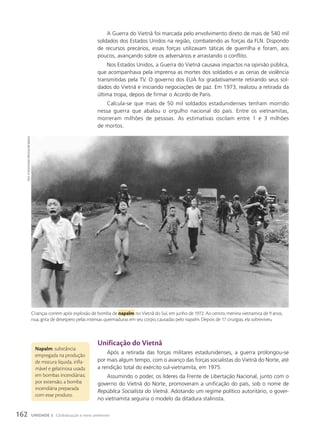 Napalm: substância
empregada na produção
de mistura líquida, infla-
mável e gelatinosa usada
em bombas incendiárias;
por extensão, a bomba
incendiária preparada
com esse produto.
unificação do Vietnã
Após a retirada das forças militares estadunidenses, a guerra prolongou-se
por mais algum tempo, com o avanço das forças socialistas do Vietnã do Norte, até
a rendição total do exército sul-vietnamita, em 1975.
Assumindo o poder, os líderes da Frente de Libertação Nacional, junto com o
governo do Vietnã do Norte, promoveram a unificação do país, sob o nome de
República Socialista do Vietnã. Adotando um regime político autoritário, o gover-
no vietnamita seguiria o modelo da ditadura stalinista.
A Guerra do Vietnã foi marcada pelo envolvimento direto de mais de 540 mil
soldados dos Estados Unidos na região, combatendo as forças da FLN. Dispondo
de recursos precários, essas forças utilizavam táticas de guerrilha e foram, aos
poucos, avançando sobre os adversários e arrastando o conflito.
Nos Estados Unidos, a Guerra do Vietnã causava impactos na opinião pública,
que acompanhava pela imprensa as mortes dos soldados e as cenas de violência
transmitidas pela TV. O governo dos EUA foi gradativamente retirando seus sol-
dados do Vietnã e iniciando negociações de paz. Em 1973, realizou a retirada da
última tropa, depois de firmar o Acordo de Paris.
Calcula-se que mais de 50 mil soldados estadunidenses tenham morrido
nessa guerra que abalou o orgulho nacional do país. Entre os vietnamitas,
morreram milhões de pessoas. As estimativas oscilam entre 1 e 3 milhões
de mortos.
Crianças correm após explosão de bomba de napalm no Vietnã do Sul, em junho de 1972. Ao centro, menina vietnamita de 9 anos,
nua, grita de desespero pelas intensas queimaduras em seu corpo, causadas pelo napalm. Depois de 17 cirurgias, ela sobreviveu.
nicK
uT/associaTed
Press/gLow
images
162 UNIDADE 3 Globalização e meio ambiente
 