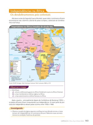 Até pouco antes da Segunda Guerra Mundial, quase todo o continente africano
encontrava-se sob o domínio colonial de países europeus, sobretudo da Grã-Breta-
nha e da França.
Independências na África
Os desdobramentos pós-coloniais
Após a guerra – principalmente depois da Conferência de Bandung (1955) –,
os países africanos foram conquistando sua independência. A maior parte do pro-
cesso de independência desses países ocorreu entre 1956 e 1968.
observar o mapa
*
SÃOTOMÉ
E PRÍNCIPE
Belga
Britânico
Espanhol
Francês
Italiano
Português
Antiga colônia
Alemã
Área de domínio
Fundada em 1816 por
negros libertos dos
Estados Unidos, tornou-se
república independente
em 1847.
*
MARROCOS
SAARA
OCIDENTAL
ARGÉLIA
TUNÍSIA
LÍBIA
EGITO
SUDÃO
ERITREIA
CHADE
NÍGER
MALI
MAURITÂNIA
SENEGAL
GÂMBIA
GUINÉ-BISSAU
GUINÉ
SERRA LEOA
LIBÉRIA
COSTA
DO
MARFIM
GANA
TOGO
BURKINA
NIGÉRIA
BENIN
REPÚBLICA
CENTRO-AFRICANA
REP
. DEM.
DO CONGO
CAMARÕES
CONGO
GABÃO
RUANDA
BURUNDI
ANGOLA
ZÂMBIA
MALAWI
TANZÂNIA
QUÊNIA
UGANDA
ETIÓPIA
DJIBUTI
SOMÁLIA
MADAGASCAR
MOÇAMBIQUE
SUAZILÂNDIA
ÁFRICA
DO SUL
LESOTO
BOTSUANA
NAMÍBIA
ZIMBÁBUE
GUINÉ
EQUATORIAL
0 745 km
20º L
Equador
OCEANO
ATLÂNTICO
OCEANO
ÍNDICO
MAR MEDITERRÂNEO
M
A
R
V
E
R
M
E
L
H
O
CABO VERDE
Fonte: DUBY, Georges. Atlas historique Larousse. Paris: Larousse, 2006. p. 219.
sidnei
moura
Imperialismo na África (meados do século XX)
Investigando
• Observe o quadro da página seguinte e verifique em que década ocorreu o maior
número de independências no continente africano. Relacione esses aconteci-
mentos às condições históricas do período.
• Identifique:
a) uma ex-colônia portuguesa na África Ocidental e outra na África Oriental;
b) a mais meridional ex-colônia inglesa na África;
c) a mais setentrional ex-colônia francesa na África.
163
CAPÍTULO 10 África, Ásia e Oriente Médio
 