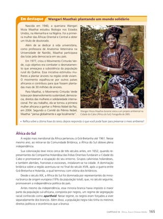 África do Sul
A região mais meridional da África pertenceu à Grã-Bretanha até 1961. Nesse
mesmo ano, ao retirar-se da Comunidade Britânica, a África do Sul obteve plena
independência.
Sua colonização teve início cerca de três séculos antes, em 1652, quando re-
presentantes da Companhia Holandesa das Índias Orientais fundaram a Cidade do
Cabo e promoveram a ocupação do seu entorno. Grupos calvinistas holandeses,
e também alemães, franceses e escoceses, instalaram-se na cidade. A dominação
britânica sobre a região acentuou-se no final do século XVIII, após a guerra entre
Grã-Bretanha e Holanda, a qual terminou com vitória dos britânicos.
Desde o século XIX, a África do Sul foi dominada por representantes da mino-
ria branca de origem europeia (19% da população total), que, no século seguinte,
promoveram a independência política do país.
Antes mesmo da independência, essa minoria branca havia imposto à maior
parte da população sul-africana, composta por negros, um regime de segregação
racial conhecido como apartheid. Nesse regime, os negros eram forçados a viver
separadamente dos brancos. Além disso, a população negra não tinha os mesmos
direitos políticos e econômicos que a branca.
Em destaque Wangari Maathai: plantando um mundo solidário
Nascida em 1940, a queniana Wangari
Muta Maathai estudou Biologia nos Estados
Unidos, na Alemanha e na Nigéria. Foi a primei-
ra mulher das Áfricas Oriental e Central a obter
um título de doutorado.
Além de se dedicar à vida universitária,
como professora de Anatomia Veterinária na
Universidade de Nairóbi, Maathai participava
das lutas pela democracia em seu país.
Em 1977, criou o Movimento Cinturão Ver-
de, cujo objetivo era combater o desmatamen-
to que ameaçava a subsistência da população
rural do Quênia. Essa iniciativa estimulou mu-
lheres a plantar árvores na região onde viviam.
O movimento espalhou-se por outros países
africanos e contribuiu para que fossem planta-
das mais de 30 milhões de árvores.
Para Maathai, o Movimento Cinturão Verde
lutava por desenvolvimento sustentável, democra-
cia, direitos das mulheres e solidariedade interna-
cional. Por seu trabalho, ela se tornou a primeira
mulher africana a ganhar o Prêmio Nobel da Paz,
em 2004. Segundo o Comitê do Prêmio Nobel,
Maathai “pensa globalmente e age localmente”.
• Reflita sobre a última frase do texto, depois responda: o que você pode fazer para preservar o meio ambiente?
Wangari Muta Maathai durante visita a um projeto ambiental na
Cidade do Cabo (África do Sul). Fotografia de 2005.
gianLuigi
guercia/afP
165
CAPÍTULO 10 África, Ásia e Oriente Médio
 