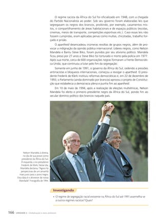 O regime racista da África do Sul foi oficializado em 1948, com a chegada
do Partido Nacionalista ao poder. Sob seu governo foram elaboradas leis que
segregavam os negros dos brancos, proibindo, por exemplo, casamentos mis-
tos, o compartilhamento de áreas habitacionais e de espaços públicos (escolas,
cinemas, meios de transporte, competições esportivas etc.). Caso essas leis não
fossem cumpridas, eram aplicadas penas como multas, chicotadas, trabalho for-
çado e prisão.
O apartheid desencadeou inúmeras revoltas de grupos negros, além de pro-
vocar a indignação da opinião pública internacional. Líderes negros, como Nelson
Mandela e Bantu Steve Biko, foram punidos por seu ativismo político. Mandela
ficou preso por 27 anos e Steve Biko foi torturado e morto pela polícia em 1977.
Após sua morte, cerca de 600 organizações negras formaram a Frente Democráti-
ca Unida, que continuou a lutar pelo fim da segregação.
Somente em junho de 1991, o governo da África do Sul, cedendo a pressões
antirracistas e bloqueios internacionais, começou a revogar o apartheid. O presi-
dente Frederik de Klerk instituiu reformas democráticas e, em 22 de dezembro de
1993, o Parlamento (ainda dominado por brancos) aprovou o projeto de Constitui-
ção que estabelecia a democracia plena e punha fim ao apartheid.
Em 10 de maio de 1994, após a realização de eleições multiétnicas, Nelson
Mandela foi eleito o primeiro presidente negro da África do Sul, pondo fim ao
secular domínio político dos brancos naquele país.
Investigando
• O regime de segregação racial existente na África do Sul até 1991 assemelha-se
a outros regimes racistas? Quais?
Juda
ngwenya/reuTers/LaTinsTocK
Nelson Mandela, à direita,
no dia de sua posse como
presidente da África do Sul.
À esquerda, o ex-presidente
Frederik de Klerk. Nesse dia,
Mandela declarou: “Agora há
perspectivas de um amanhã
mais justo para o povo negro.
Esta data é o alvorecer de nossa
liberdade”. Fotografia de 1994.
166 UNIDADE 3 Globalização e meio ambiente
 
