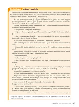 Em destaque A águia e a galinha
James Aggrey, filósofo e educador ganense, é considerado um dos precursores do nacionalismo
africano e do moderno pan-africanismo. Em 1925, durante uma reunião em que se discutia a libertação
do domínio colonial britânico, Aggrey contou a seguinte história.
Era uma vez um camponês que foi à floresta vizinha apanhar um pássaro para mantê-lo cativo
em sua casa. Conseguiu pegar um filhote de águia. Colocou-o no galinheiro junto com as galinhas.
Comia milho e ração própria para galinhas. [...]
Depois de cinco anos, este homem recebeu em sua casa a visita de um naturalista. Enquanto pas-
seavam pelo jardim, disse o naturalista:
— Esse pássaro aí não é galinha. É uma águia.
— De fato — disse o camponês. É águia. Mas eu a criei como galinha. Ela não é mais uma águia.
[...]
— Não — retrucou o naturalista. Ela é e será sempre uma águia. Pois tem um coração de águia.
Este coração a fará um dia voar às alturas.
— Não, não — insistiu o camponês. Ela virou galinha e jamais voará como águia.
Então decidiram fazer uma prova. O naturalista tomou a águia, ergueu-a bem alto e desafiando-a
disse:
— Já que você de fato é uma águia, já que você pertence ao céu e não à terra, então abra suas asas
e voe!
A águia pousou sobre o braço estendido do naturalista. Olhava distraidamente ao redor. Viu as
galinhas lá embaixo, ciscando grãos. E pulou para junto delas.
O camponês comentou:
— Eu lhe disse, ela virou uma simples galinha!
— Não — tornou a insistir o naturalista. Ela é uma águia. [...] Vamos experimentar novamente
amanhã.
[...]
No dia seguinte, o naturalista e o camponês levantaram bem cedo. Pegaram a águia, levaram-na
para fora da cidade, longe das casas dos homens, no alto de uma montanha. [...]
O naturalista ergueu a águia para o alto e ordenou-lhe:
— Águia, já que você é uma águia, já que você pertence ao céu e não à terra, abra suas asas e voe!
A águia olhou ao redor. Tremia como se experimentasse nova vida. Mas não voou. Então o natu-
ralista segurou-a firmemente, bem na direção do Sol, para que seus olhos pudessem encher-se da
claridade solar e da vastidão do horizonte.
Nesse momento, ela abriu suas potentes asas [...]. E começou a voar [...].
E Aggrey terminou conclamando:
— Irmãos e irmãs, meus compatriotas! [...] houve pessoas que nos fizeram pensar como galinhas.
[...] Mas nós somos águias. Por isso, [...] abramos as asas e voemos. [...] Jamais nos contentemos com
os grãos que nos jogarem aos pés para ciscar.
BOFF, Leonardo. A águia e a galinha: uma metáfora da condição humana. São Paulo: Vozes, 2013. p. 25-28.
• A metáfora criada por James Aggrey sobre a águia e a galinha pode ser relacionada a situações sociais que
você conhece. Reflita.
167
CAPÍTULO 10 África, Ásia e Oriente Médio
 